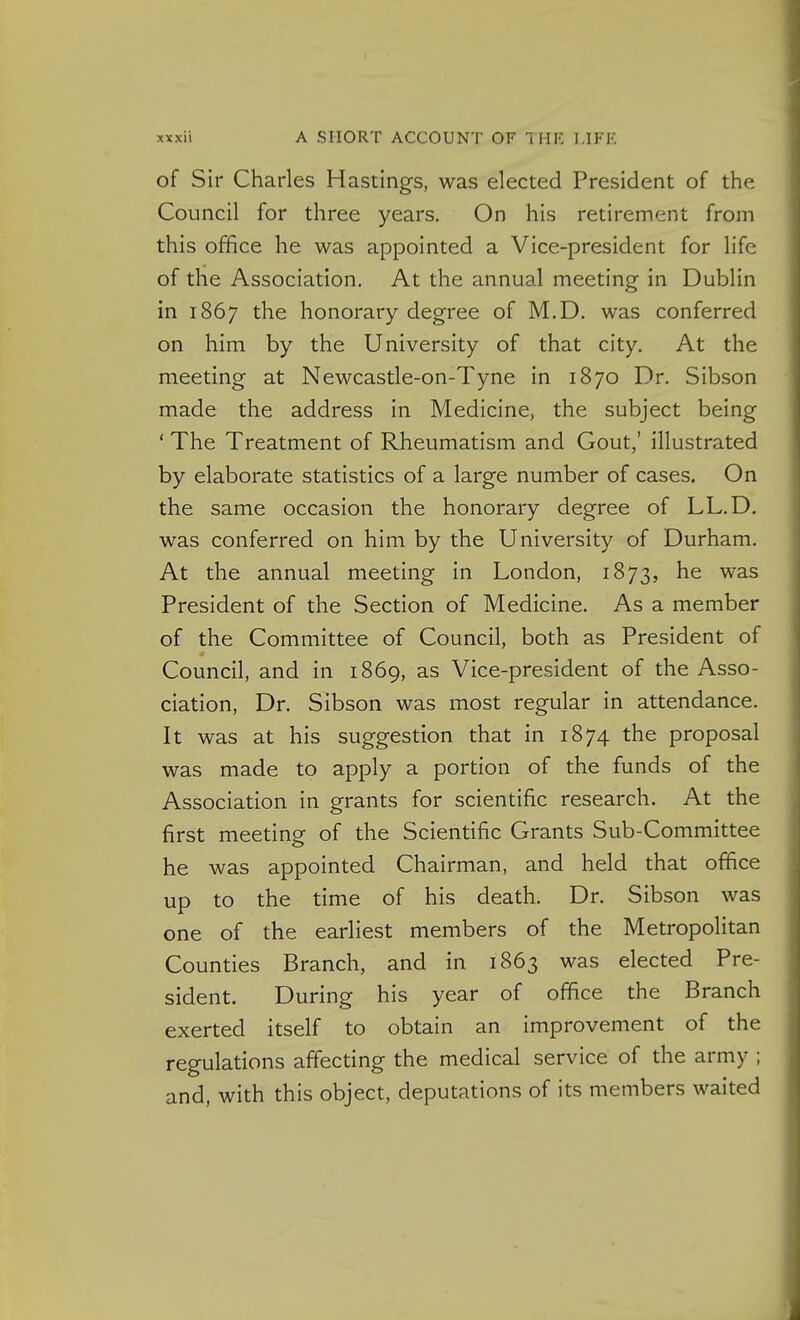 of Sir Charles Hastings, was elected President of the Council for three years. On his retirement from this office he was appointed a Vice-president for life of the Association, At the annual meeting In Dublin in 1867 the honorary degree of M.D. was conferred on him by the University of that city. At the meeting at Newcastle-on-Tyne in 1870 Dr. Sibson made the address in Medicine, the subject being ' The Treatment of Rheumatism and Gout,' illustrated by elaborate statistics of a large number of cases. On the same occasion the honorary degree of LL.D, was conferred on him by the University of Durham. At the annual meeting in London, 1873, he was President of the Section of Medicine. As a member of the Committee of Council, both as President of Council, and in 1869, as Vice-president of the Asso- ciation, Dr. Sibson was most regular In attendance. It was at his suggestion that in 1874 the proposal was made to apply a portion of the funds of the Association in grants for scientific research. At the first meeting of the Scientific Grants Sub-Committee he was appointed Chairman, and held that office up to the time of his death. Dr. Sibson was one of the earliest members of the Metropolitan Counties Branch, and In 1863 was elected Pre- sident. During his year of office the Branch exerted itself to obtain an improvement of the regulations affecting the medical service of the army ; and, with this object, deputations of its members waited