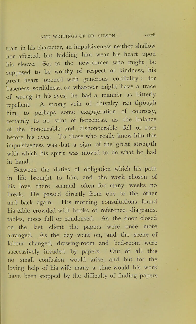 trait in his character, an impulsiveness neither shallow nor affected, but bidding him wear his heart upon his sleeve. So, to the new-comer who might be supposed to be worthy of respect or kindness, his great heart opened with generous cordiality ; for baseness, sordidness, or whatever might have a trace of wrong in his eyes, he had a manner as bitterly repellent. A strong vein of chivalry ran through him, to perhaps some exaggeration of courtesy, certainly to no stint of fierceness, as the balance of the honourable and dishonourable fell or rose before his eyes. To those who really knew him this impulsiveness was ^but a sign of the great strength with which his spirit was moved to do what he had in hand. Between the duties of obligation which his path in life brought to him, and the work chosen of his love, there seemed often for many weeks no break. He passed directly from one to the other and back again. His morning consultations found his table crowded with books of reference, diagrams, tables, notes full or condensed. As the door closed on the last client the papers were once more arranged. As the day went on, and the scene of labour changed, drawing-room and bed-room were successively invaded by papers. Out of all this no small confusion would arise, and but for the loving help of his wife many a time would his work have been stopped by the difficulty of finding papers