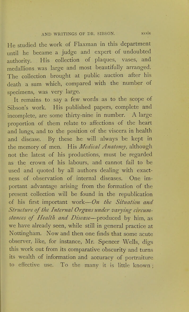 He Studied the work of Flaxman in this department until he became a judge and expert of undoubted authority. His collection of plaques, vases, and medallions was large and most beautifully arranged. The collection brought at public auction after his death a sum which, compared with the number of specimens, was very large. It remains to say a few words as to the scope of Sibson's work. His published papers, complete and incomplete, are some thirty-nine in number. A large proportion of them relate to affections of the heart and lungs, and to the position of the viscera in health and disease. By these he will always be kept in the memory of men. His Medical Anatomy, although not the latest of his productions, must be regarded as the crown of his labours, and cannot fail to be used and quoted by all authors dealing with exact- ness of observation of internal diseases. One im- portant advantage arising from the formation of the present collection will be found in the republication of his first important work—On the Situation and Structure of the Internal Organs under varying circum- stances of Health and Disease—produced by him, as we have already seen, while still in general practice at Nottingham. Now and then one finds that some acute observer, like, for instance, Mr. Spencer Wells, digs this work out from its comparative obscurity and turns its wealth of information and accuracy of portraiture to effective use. To the many it is little known ;