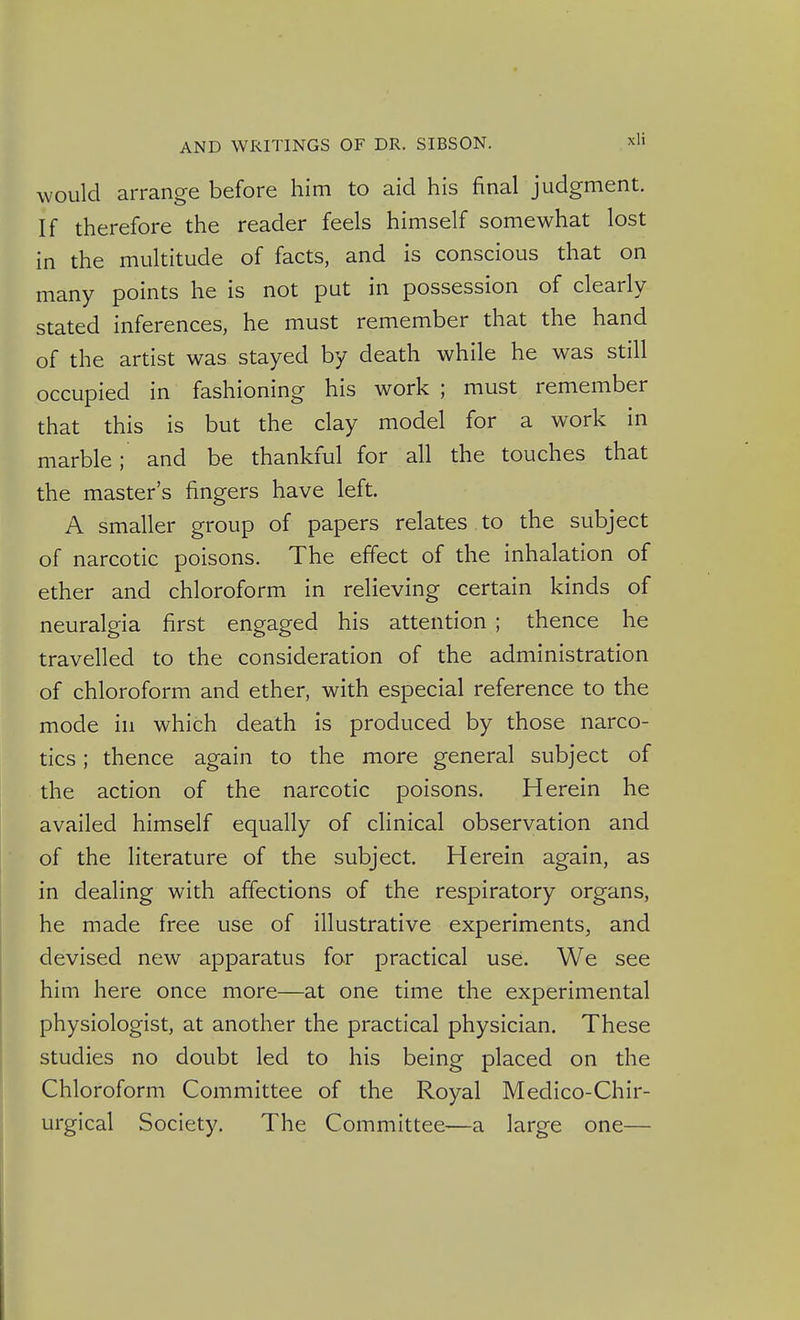 would arrange before him to aid his final judgment. If therefore the reader feels himself somewhat lost in the multitude of facts, and is conscious that on many points he is not put m possession stated inferences, he must remember that the hand of the artist was stayed by death while he was still occupied in fashioning his work ; must remember that this is but the clay model for a work in marble; and be thankful for all the touches that the master's fingers have left. A smaller group of papers relates to the subject of narcotic poisons. The effect of the inhalation of ether and chloroform in relieving certain kinds of neuralgia first engaged his attention ; thence he travelled to the consideration of the administration of chloroform and ether, with especial reference to the mode in which death is produced by those narco- tics ; thence again to the more general subject of the action of the narcotic poisons. Herein he availed himself equally of clinical observation and of the literature of the subject. Herein again, as in dealing with affections of the respiratory organs, he made free use of illustrative experiments, and devised new apparatus for practical use. We see him here once more—at one time the experimental physiologist, at another the practical physician. These studies no doubt led to his being placed on the Chloroform Committee of the Royal Medico-Chir- urgical Society. The Committee—a large one—