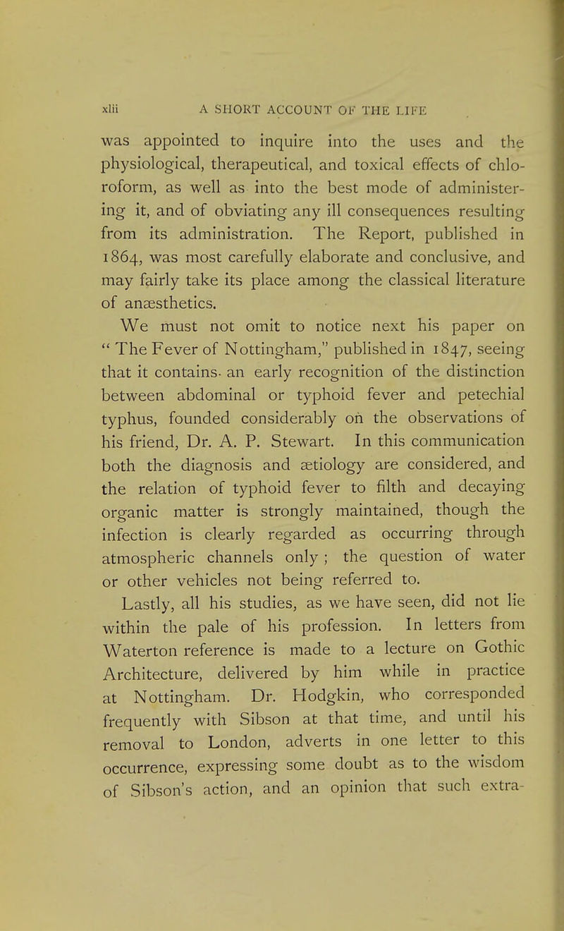 was appointed to inquire into the uses and the physiological, therapeutical, and toxical effects of chlo- roform, as well as into the best mode of administer- ing it, and of obviating any ill consequences resulting from its administration. The Report, published in 1864, was most carefully elaborate and conclusive, and may fairly take its place among the classical literature of anaesthetics. We must not omit to notice next his paper on  The Fever of Nottingham, published in 1847, seeing that it contains- an early recognition of the distinction between abdominal or typhoid fever and petechial typhus, founded considerably oh the observations of his friend, Dr. A. P. Stewart. In this communication both the diagnosis and aetiology are considered, and the relation of typhoid fever to filth and decaying organic matter is strongly maintained, though the infection is clearly regarded as occurring through atmospheric channels only ; the question of water or other vehicles not being referred to. Lastly, all his studies, as we have seen, did not lie within the pale of his profession. In letters from Waterton reference is made to a lecture on Gothic Architecture, delivered by him while in practice at Nottingham. Dr. Hodgkin, who corresponded frequently with Sibson at that time, and until his removal to London, adverts in one letter to this occurrence, expressing some doubt as to the wisdom of Sibson's action, and an opinion that such extra-