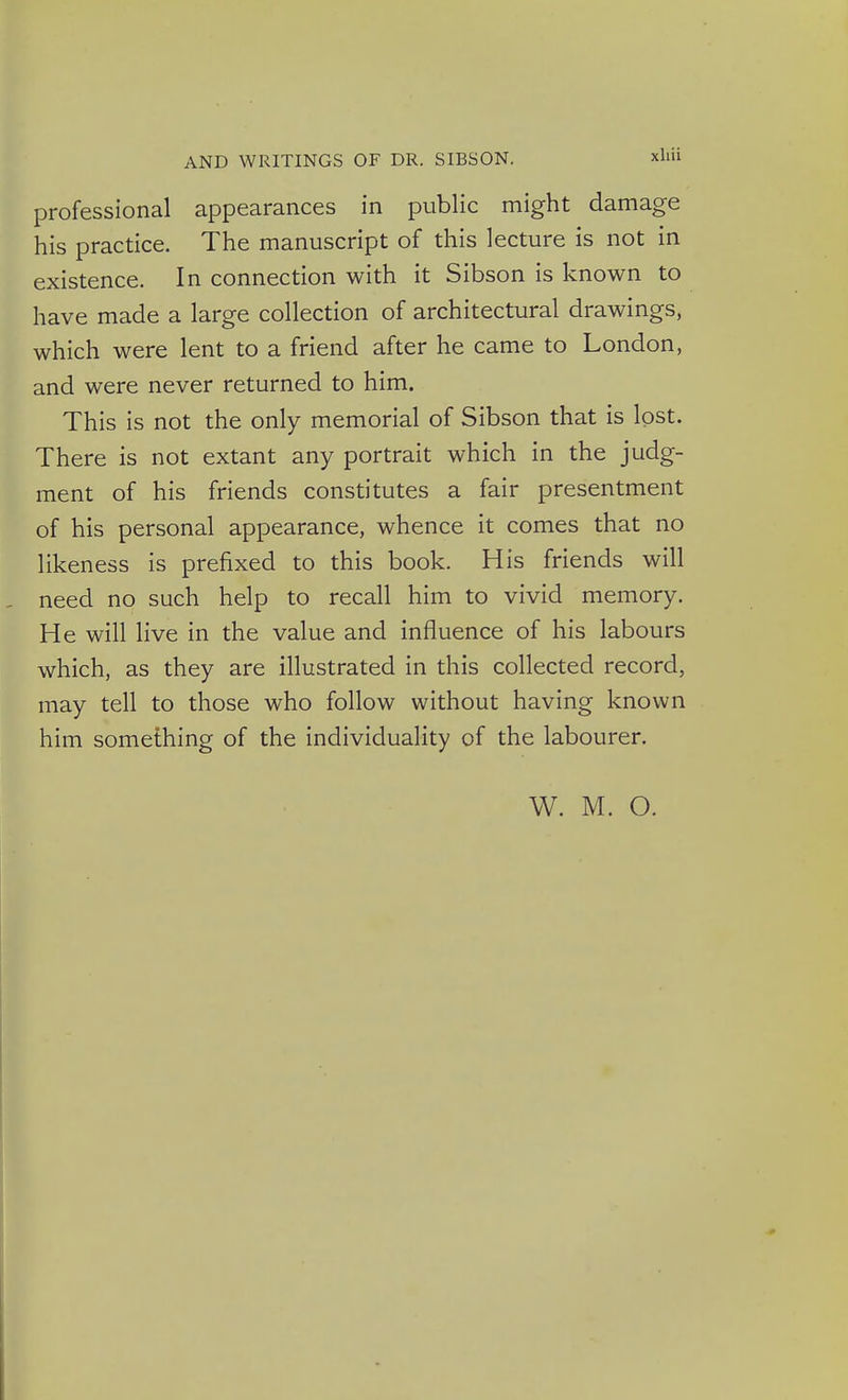 professional appearances in public might damage his practice. The manuscript of this lecture is not in existence. In connection with it Sibson is known to have made a large collection of architectural drawings, which were lent to a friend after he came to London, and were never returned to him. This is not the only memorial of Sibson that is lost. There is not extant any portrait which in the judg- ment of his friends constitutes a fair presentment of his personal appearance, whence it comes that no likeness is prefixed to this book. His friends will need no such help to recall him to vivid memory. He will live in the value and influence of his labours which, as they are illustrated in this collected record, may tell to those who follow without having known him something of the individuality of the labourer. W. M. O.