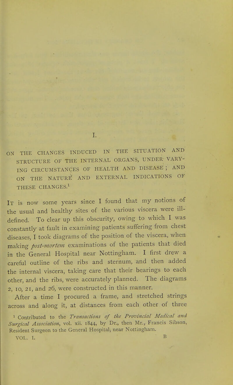 ON THE CHANGES INDUCED IN THE SITUATION AND STRUCTURE OF THE INTERNAL ORGANS, UNDER' VARY- ING CIRCUMSTANCES OF HEALTH AND DISEASE; AND ON THE NATURl^ AND EXTERNAL INDICATIONS OF THESE CHANGES.^ It is now some years since I found that my notions of the usual and healthy sites of the various viscera were ill- defined. To clear up this obscurity, owing to which I was constantly at fault in examining patients suffering from chest diseases, I took diagrams of the position of the viscera, when making post-mortem examinations of the patients that died in the General Hospital near Nottingham. I first drew a careful outline of the ribs and sternum, and then added the internal viscera, taking care that their bearings to each other, and the ribs, were accurately planned. The diagrams 2, lo, 21, and 26, were constructed in this manner. After a time I procured a frame, and stretched strings across and along it, at distances from each other of three 1 Contributed to the Transactions of the Provincial Medical and Surgical Association, vol. xii. 1844, by Dr., then Mr., Francis Sibson, Resident Surgeon to the General Hospital, near Nottingham. VOL. I. B