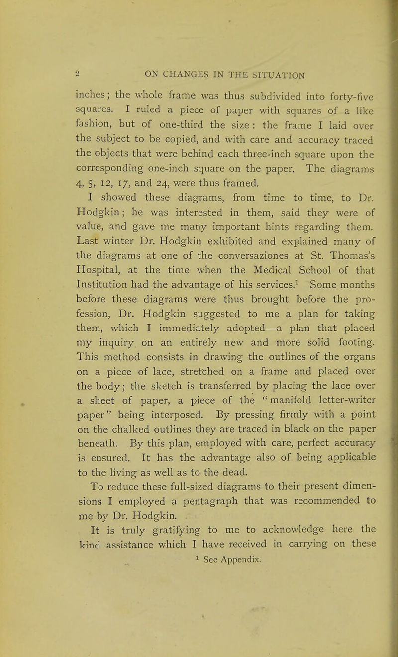 inches; the whole frame was thus subdivided into forty-five squares. I ruled a piece of paper with squares of a like fashion, but of one-third the size : the frame I laid over the subject to be copied, and with care and accuracy traced the objects that were behind each three-inch square upon the corresponding one-inch square on the paper. The diagrams 4, 5, 12, 17, and 24, were thus framed. I showed these diagrams, from time to time, to Dr. Hodgkin; he was interested in them, said they were of value, and gave me many important hints regarding them. Last winter Dr. Hodgkin exhibited and explained many of the diagrams at one of the conversaziones at St. Thomas's Hospital, at the time when the Medical School of that Institution had the advantage of his services.^ Some months before these diagrams were thus brought before the pro- fession, Dr. Hodgkin suggested to me a plan for taking them, which I immediately adopted—a plan that placed my inquiry on an entirely new and more solid footing. This method consists in drawing the outlines of the organs on a piece of lace, stretched on a frame and placed over the body; the sketch is transferred by placing the lace over a sheet of paper, a piece of the  manifold letter-writer paper being intei'posed. By pressing firmly with a point on the chalked outlines they are traced in black on the paper beneath. By this plan, employed with care, perfect accuracy is ensured. It has the advantage also of being applicable to the living as well as to the dead. To reduce these full-sized diagrams to their present dimen- sions I employed a pentagraph that was recommended to me by Dr. Hodgkin. It is truly gratifying to me to acknowledge here the kind assistance which I have received in carrying on these ^ See Appendix.