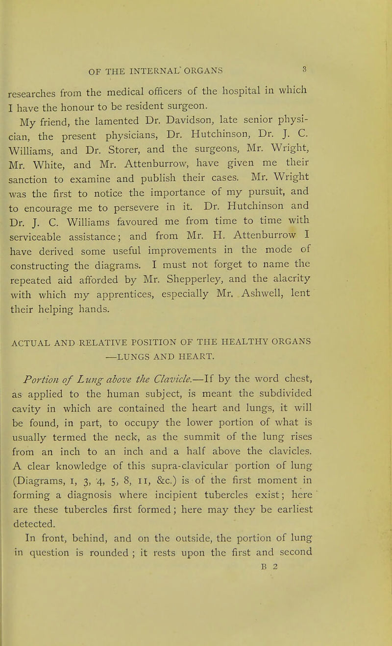 researches from the medical officers of the hospital in which I have the honour to be resident surgeon. My friend, the lamented Dr. Davidson, late senior physi- cian, the present physicians, Dr. Hutchinson, Dr. J. C. Williams, and Dr. Storer, and the surgeons, Mr. Wright, Mr. White, and Mr. Attenburrow, have given me their sanction to examine and publish their cases. Mr. Wright was the first to notice the importance of my pursuit, and to encourage me to persevere in it. Dr. Hutchinson and Dr. J. C. Williams favoured me from time to time with serviceable assistance; and from Mr. H. Attenburrow I have derived some useful improvements in the mode of constructing the diagrams. I must not forget to name the repeated aid afforded by Mr. Shepperley, and the alacrity with which my apprentices, especially Mr. Ashwell, lent their helping hands. ACTUAL AND RELATIVE POSITION OF THE HEALTHY ORGANS —LUNGS AND HEART. Portion of Lung above the Clavicle.—If by the word chest, as applied to the human subject, is meant the subdivided cavity in which are contained the heart and lungs, it will be found, in part, to occupy the lower portion of what is usually termed the neck, as the summit of the lung rises from an inch to an inch and a half above the clavicles. A clear knowledge of this supra-clavicular portion of lung (Diagrams, I, 3, 4, 5, 8, 11, &c.) is of the first moment in forming a diagnosis where incipient tubercles exist; here are these tubercles first formed; here may they be earliest detected. In front, behind, and on the outside, the portion of lung in question is rounded ; it rests upon the first and second B 2
