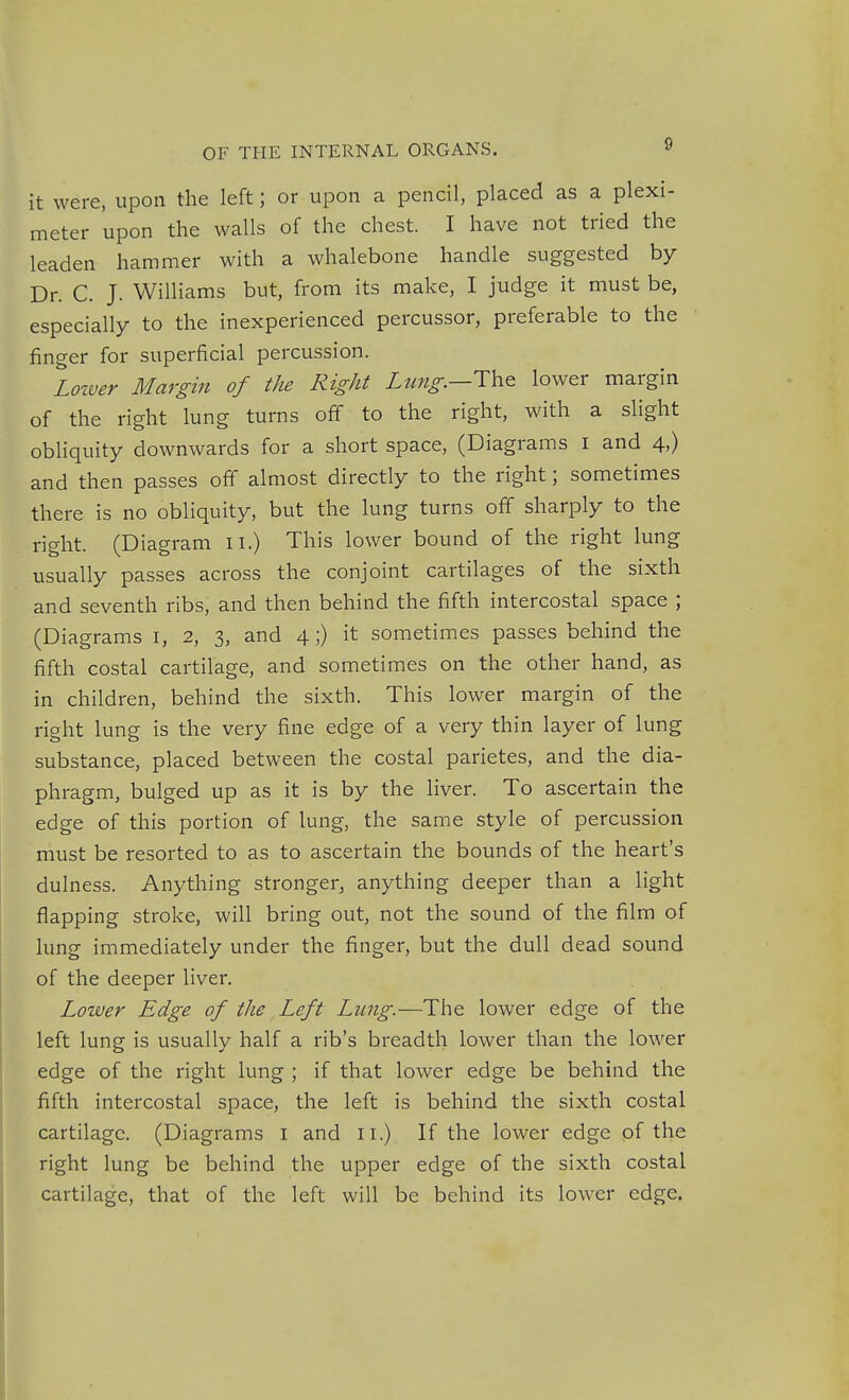 it were, upon the left; or upon a pencil, placed as a plexi- meter upon the walls of the chest. I have not tried the leaden hammer with a whalebone handle suggested by Dr. C. J. Williams but, from its make, I judge it must be, especially to the inexperienced percussor, preferable to the finger for superficial percussion. Lotver Margin of the Right Lzmg.—The lower margin of the right lung turns off to the right, with a slight obliquity downwards for a short space, (Diagrams I and 4,) and then passes off almost directly to the right; sometimes there is no obliquity, but the lung turns off sharply to the right. (Diagram ii.) This lower bound of the right lung usually passes across the conjoint cartilages of the sixth and seventh ribs, and then behind the fifth intercostal space ; (Diagrams I, 2, 3, and 4 ;) it sometimes passes behind the fifth costal cartilage, and sometimes on the other hand, as in children, behind the sixth. This lower margin of the right lung is the very fine edge of a very thin layer of lung substance, placed between the costal parietes, and the dia- phragm, bulged up as it is by the liver. To ascertain the edge of this portion of lung, the same style of percussion must be resorted to as to ascertain the bounds of the heart's dulness. Anything stronger, anything deeper than a light flapping stroke, will bring out, not the sound of the film of lung immediately under the finger, but the dull dead sound of the deeper liver. Lower Edge of the Left Lung.—The lower edge of the left lung is usually half a rib's breadth lower than the lower edge of the right lung ; if that lower edge be behind the fifth intercostal space, the left is behind the sixth costal cartilage. (Diagrams I and 11.) If the lower edge of the right lung be behind the upper edge of the sixth costal cartilage, that of the left will be behind its lower edge.