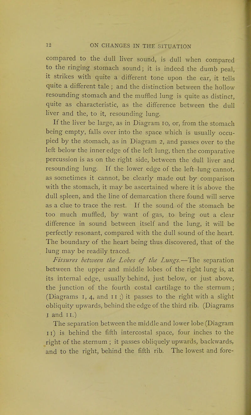 compared to the dull liver sound, is dull when compared to the ringing stomach sound; it is indeed the dumb peal, it strikes with quite a different tone upon the ear, it tells quite a dififerent tale ; and the distinction between the hollow resounding stomach and the muffled lung is quite as distinct, quite as characteristic, as the difference between the dull liver and the, to it, resounding lung. If the liver be large, as in Diagram lo, or, from the stomach being empty, falls over into the space which is usually occu- pied by the stomach, as in Diagram 2, and passes over to the left below the inner edge of the left lung, then the comparative percussion is as on the right side, between the dull liver and resounding lung. If the lower edge of the left lung cannot, as sometimes it cannot, be clearly made out by comparison with the stomach, it may be ascertained where it is above the dull spleen, and the line of demarcation there found will serve as a clue to trace the rest. If the sound of the stomach be too much muffled, by want of gas, to bring out a clear difference in sound between itself and the lung, it will be perfectly resonant, compared with the dull sound of the heart. The boundary of the heart being thus discovered, that of the lung may be readily traced. Fissures betzveen the Lobes of the Lungs.—The separation between the upper and middle lobes of the right lung is, at its internal edge, usually behind, just below, or just above, the junction of the fourth costal cartilage to the sternum ; (Diagrams i, 4, and n ;) it passes to the right with a slight obliquity upwards, behind the edge of the third rib. (Diagrams I and II.) The separation between the middle and lower lobe (Diagram 11) is behind the fifth intercostal space, four inches to the right of the sternum ; it passes obliquely upwards, backwards, and to the right, behind the fifth rib. The lowest and fore-