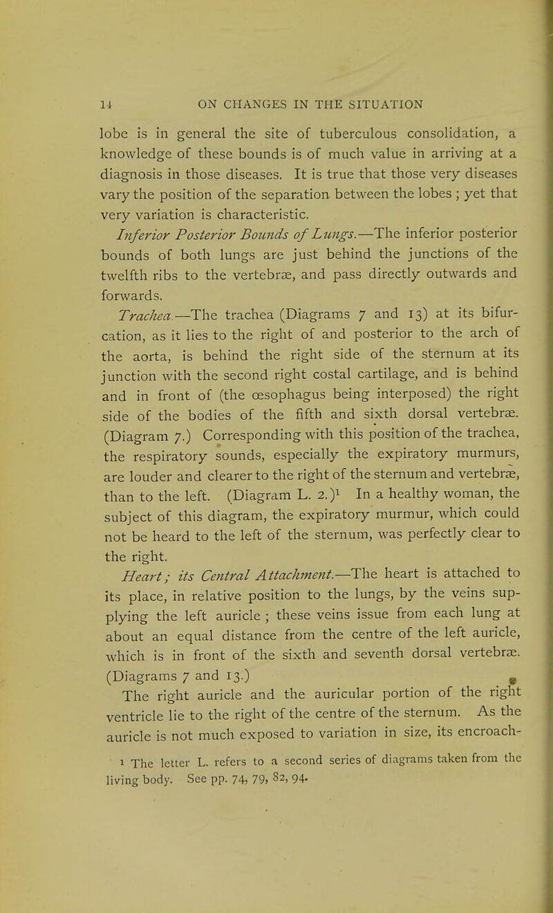 lobe is in general the site of tuberculous consolidation, a knowledge of these bounds is of much value in arriving at a diagnosis in those diseases. It is true that those very diseases vary the position of the separation between the lobes ; yet that very variation is characteristic. Inferior Posterior Bounds of Lungs.—The inferior posterior bounds of both lungs are just behind the junctions of the twelfth ribs to the vertebrae, and pass directly outwards and forwards. Trachea —trachea (Diagrams 7 and 13) at its bifur- cation, as it lies to the right of and posterior to the arch of the aorta, is behind the right side of the sternum at its junction with the second right costal cartilage, and is behind and in front of (the oesophagus being interposed) the right side of the bodies of the fifth and sixth dorsal vertebrae. (Diagram 7.) Corresponding with this position of the trachea, the respiratory sounds, especially the expiratory murmurs, are louder and clearer to the right of the sternum and vertebra, than to the left. (Diagram L. 2.)i In a healthy woman, the subject of this diagram, the expiratory murmur, which could not be heard to the left of the sternum, was perfectly clear to the right. Heart; its Central Attachment—Wi^ heart is attached to its place, in relative position to the lungs, by the veins sup- plying the left auricle ; these veins issue from each lung at about an equal distance from the centre of the left auricle, which is in front of the sixth and seventh dorsal vertebrae. (Diagrams 7 and 13.) , The right auricle and the auricular portion of the right ventricle lie to the right of the centre of the sternum. As the auricle is not much exposed to variation in size, its encroach- 1 The letter L. refers to a second series of diagrams taken from the living body. See pp. 74) 79> 82, 94.
