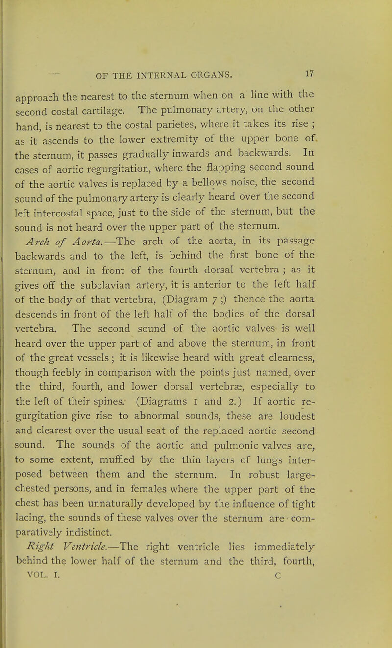 approach the nearest to the sternum when on a Hne with the second costal cartilage. The pulmonary artery, on the other hand, is nearest to the costal parietes, where it takes its rise ; as it ascends to the lower extremity of the upper bone of, the sternum, it passes gradually inwards and backwards. In cases of aortic regurgitation, where the flapping second sound of the aortic valves is replaced by a bellows noise, the second sound of the pulmonary artery is clearly heard over the second left intercostal space, just to the side of the sternum, but the sound is not heard over the upper part of the sternum. Arch of Aorta.—The arch of the aorta, in its passage backwards and to the left, is behind the first bone of the sternum, and in front of the fourth dorsal vertebra ; as it gives off the subclavian artery, it is anterior to the left half of the body of that vertebra, (Diagram 7 ;) thence the aorta descends in front of the left half of the bodies of the dorsal vertebra. The second sound of the aortic valves is well heard over the upper part of and above the sternum, in front of the great vessels; it is likewise heard with great clearness, though feebly in comparison with the points just named, over the third, fourth, and lower dorsal vertebrae, especially to i the left of their spines.- (Diagrams i and 2.) If aortic re- i gurgitation give rise to abnormal sounds, these are loudest \ and clearest over the usual seat of the replaced aortic second sound. The sounds of the aortic and pulmonic valves are, to some extent, muffled by the thin layers of lungs inter- posed between them and the sternum. In robust large- chested persons, and in females where the upper part of the chest has been unnaturally developed by the influence of tight lacing, the sounds of these valves over the sternum are com- paratively indistinct. Right Ventricle.—The right ventricle lies immediately behind the lower half of the sternum and the third, fourth, VOL. L C