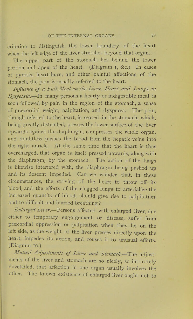 criterion to distinguish the lower boundary of the heart when the left edge of the liver stretches beyond that organ. The upper part of the stomach lies behind the lower portion and apex of the heart. (Diagram i, &c.) In cases of pyrosis, heart-burn, and other painful affections of the stomach, the pain is usually referred to the heart. Influence of a Full Meal on the Liver, Heart, a7td Lungs, in Dyspepsia.—In many persons a hearty or indigestible meal is soon followed by pain in the region of the stomach, a sense of praecordial weight, palpitation, and dyspnoea. The pain, though referred to the heart, is seated in the stomach, which, being greatly distended, presses the lower surface of the liver upwards against the diaphragm, compresses the whole organ, and doubtless pushes the blood from the hepatic veins into the right auricle. At the same time that the heart is thus overcharged, that organ is itself pressed upwards, along with the diaphragm, by the stomach. The action of the lungs is likewise interfered with, the diaphragm being pushed up and its descent impeded. Can we wonder that, in these circumstances, the striving of the heart to throw off its blood, and the efforts of the clogged lungs to arterialize the increased quantity of blood, should give rise to palpitation, and to difficult and hurried breathing} Enlarged Liver.—Vexsons affected with enlarged liver, due either to temporary engorgement or disease, suffer from praecordial oppression or palpitation when they lie on the left side, as the weight of the liver presses directly upon the heart, impedes its action, and rouses it to unusual efforts. (Diagram lo.) Mutual Adjustments of Liver and Stomach.—ThQ adjust- ments of the liver and stomach are so nicely, so intricately dovetailed, that affection in one organ usually involves the other. The known existence of enlarged liver ought not to
