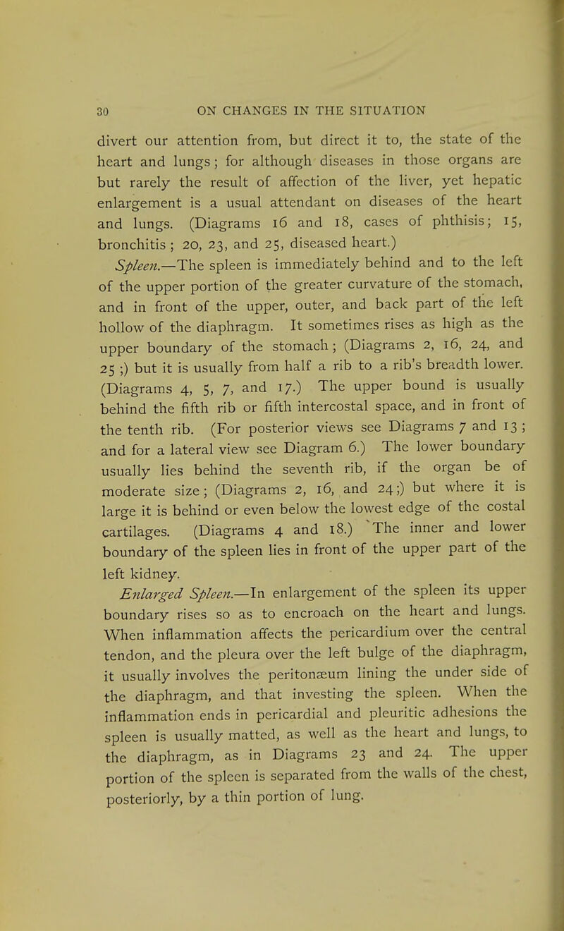 divert our attention from, but direct it to, the state of the heart and kings ; for although diseases in those organs are but rarely the result of affection of the liver, yet hepatic enlargement is a usual attendant on diseases of the heart and lungs. (Diagrams 16 and 18, cases of phthisis; 15, bronchitis ; 20, 23, and 25, diseased heart.) SpleeJt.—Th^ spleen is immediately behind and to the left of the upper portion of the greater curvature of the stomach, and in front of the upper, outer, and back part of the left hollow of the diaphragm. It sometimes rises as high as the upper boundary of the stomach; (Diagrams 2, 16, 24, and 25 ;) but it is usually from half a rib to a rib's breadth lower. (Diagrams 4, 5, 7, and 17.) The upper bound is usually behind the fifth rib or fifth intercostal space, and in front of the tenth rib. (For posterior views see Diagrams 7 and 13 ; and for a lateral view see Diagram 6.) The lower boundary usually lies behind the seventh rib, if the organ be of moderate size; (Diagrams 2, 16, and 24;) but where it is large it is behind or even below the lowest edge of the costal cartilages. (Diagrams 4 and i8.) ^The inner and lower boundary of the spleen lies in front of the upper part of the left kidney. Enlarged Spleen.—Ivl enlargement of the spleen its upper boundary rises so as to encroach on the heart and lungs. When inflammation aflects the pericardium over the central tendon, and the pleura over the left bulge of the diaphragm, it usually involves the peritonaeum lining the under side of the diaphragm, and that investing the spleen. When the inflammation ends in pericardial and pleuritic adhesions the spleen is usually matted, as well as the heart and lungs, to the diaphragm, as in Diagrams 23 and 24. The upper portion of the spleen is separated from the walls of the chest, posteriorly, by a thin portion of lung.