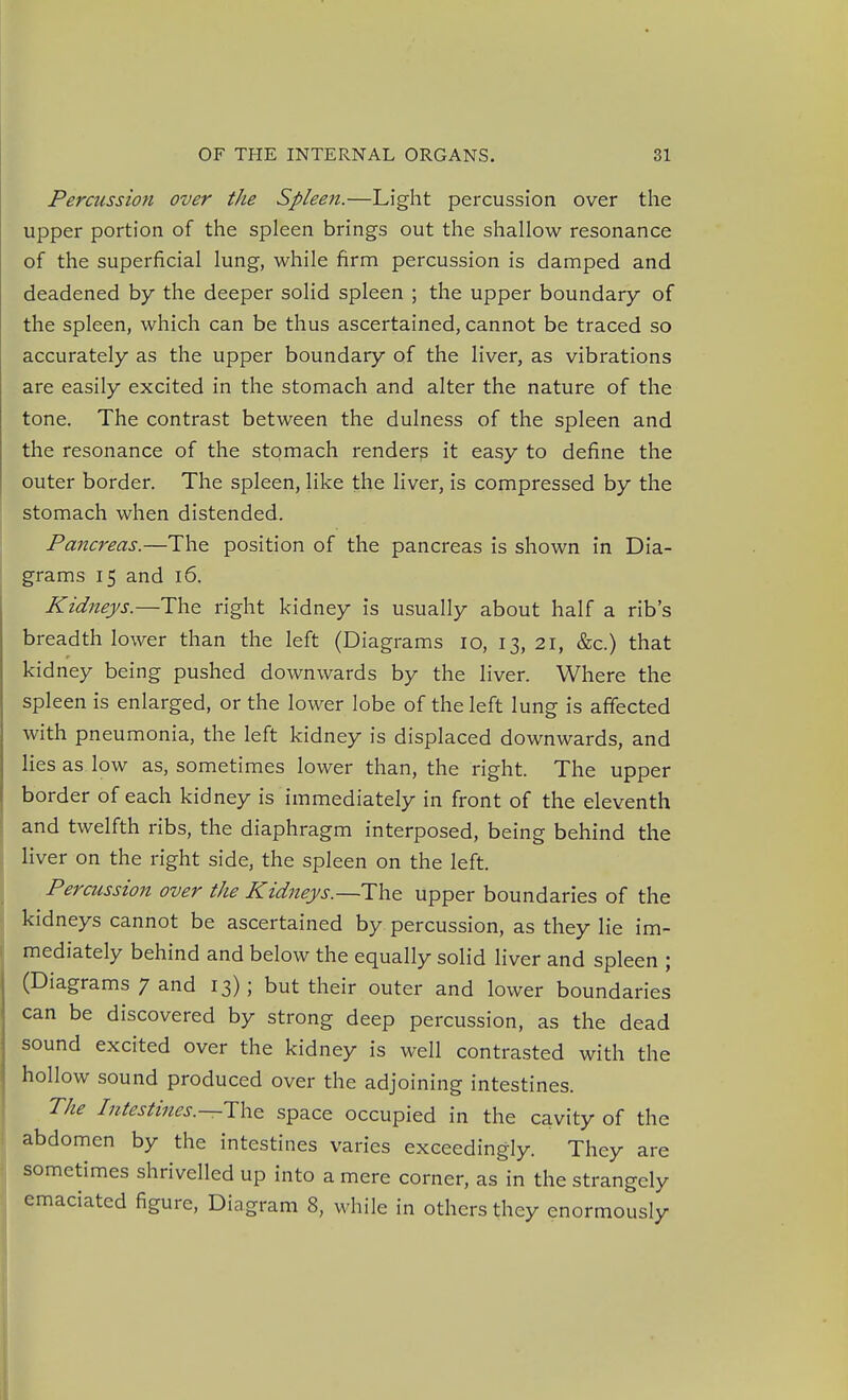 Percussion over the Spleeji.—Light percussion over the upper portion of the spleen brings out the shallow resonance of the superficial lung, while firm percussion is damped and deadened by the deeper solid spleen ; the upper boundary of the spleen, which can be thus ascertained, cannot be traced so accurately as the upper boundary of the liver, as vibrations are easily excited in the stomach and alter the nature of the tone. The contrast between the dulness of the spleen and the resonance of the stomach renders it easy to define the outer border. The spleen, like the liver, is compressed by the stomach when distended. Pancreas.—The position of the pancreas is shown in Dia- grams 15 and 16. Kidneys.—The right kidney is usually about half a rib's breadth lower than the left (Diagrams 10, 13, 21, &c.) that kidney being pushed downwards by the liver. Where the spleen is enlarged, or the lower lobe of the left lung is affected with pneumonia, the left kidney is displaced downwards, and lies as low as, sometimes lower than, the right. The upper border of each kidney is immediately in front of the eleventh and twelfth ribs, the diaphragm interposed, being behind the liver on the right side, the spleen on the left. Percussion over the Kidneys.—The upper boundaries of the kidneys cannot be ascertained by percussion, as they lie im- mediately behind and below the equally solid liver and spleen ; (Diagrams 7 and 13); but their outer and lower boundaries can be discovered by strong deep percussion, as the dead sound excited over the kidney is well contrasted with the hollow sound produced over the adjoining intestines. The Intestines.space occupied in the cavity of the abdomen by the intestines varies exceedingly. They are sometimes shrivelled up into a mere corner, as in the strangely emaciated figure, Diagram 8, while in others they enormously