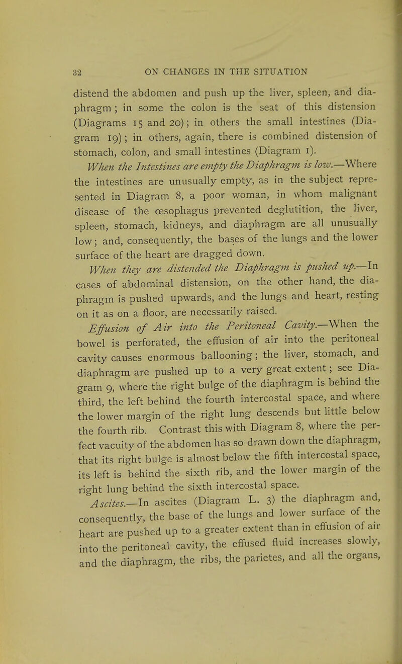 distend the abdomen and push up the liver, spleen, and dia- phragm ; in some the colon is the seat of this distension (Diagrams 15 and 20); in others the small intestines (Dia- gram 19); in others, again, there is combined distension of stomach, colon, and small intestines (Diagram i). When the Intestines are empty the Diaphragm is ^zc;.—Where the intestines are unusually empty, as in the subject repre- sented in Diagram 8, a poor woman, in whom malignant disease of the oesophagus prevented deglutition, the liver, spleen, stomach, kidneys, and diaphragm are all unusually low; and, consequently, the bases of the lungs and the lower surface of the heart are dragged down. When they are distended the Diaphragm is pushed np.—ln cases of abdominal distension, on the other hand, the dia- phragm is pushed upwards, and the lungs and heart, resting on it as on a floor, are necessarily raised. Effusion of Air into the Peritoneal Cavitythe bowel is perforated, the effusion of air into the peritoneal cavity causes enormous ballooning ; the liver, stomach, and diaphragm are pushed up to a very great extent; see Dia- gram 9, where the right bulge of the diaphragm is behind the third, the left behind the fourth intercostal space, and where the lower margin of the right lung descends but Httle below the fourth rib. Contrast this with Diagram 8, where the per- fect vacuity of the abdomen has so drawn down the diaphragm, that its right bulge is almost below the fifth intercostal space, its left is behind the sixth rib, and the lower margin of the right lung behind the sixth intercostal space. Ascites.-ln ascites (Diagram L. 3) the diaphragm and. consequently, the base of the lungs and lower surface of the heart are pushed up to a greater extent than in effusion of au- to the peritoneal cavity, the effused fluid increases slowly, d the diaphragm, the ribs, the parietes, and all the organs, m an