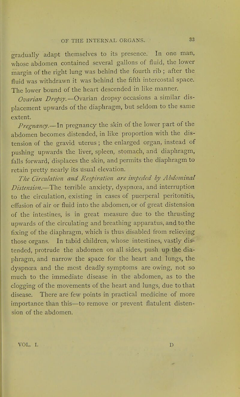 gradually adapt themselves to its presence. In one man, whose abdomen contained several gallons of fluid, the lower raargin of the right lung was behind the fourth rib ; after the fluid was withdrawn it was behind the fifth intercostal space. The lower bound of the heart descended in like manner. Ovarian Dropsy.—Qvzx\z.xi dropsy occasions a similar dis- placement upwards of the diaphragm, but seldom to the same extent. Pregnancy.—\n pregnancy the skin of the lower part of the abdomen becomes distended, in like proportion with the dis- tension of the gravid uterus ; the enlarged organ, instead of pushing upwards the Uver, spleen, stomach, and diaphragm, falls forward, displaces the skin, and permits the diaphragm to retain pretty nearly its usual elevation. The Circulation and Respiration are impeded by Abdominal Distension.—terrible anxiety, dyspnoea, and interruption to the circulation, existing in cases of puerperal peritonitis, effusion of air or fluid into the abdomen, or of great distension of the intestines, is in great measure due to the thrusting upwards of the circulating and breathing apparatus, and to the fixing of the diaphragm, which is thus disabled from relieving those organs. In tabid children, whose intestines, vastly dis- tended, protrude the abdomen on all sides, push up the dia- phragm, and narrow the space for the heart and lungs, the dyspnoea and the most deadly symptoms are owing, not so much to the immediate disease in the abdomen, as to the clogging of the movements of the heart and lungs, due to that disease. There are few points in practical medicine of more importance than this—to remove or prevent flatulent disten- sion of the abdomen. VOL. I. D