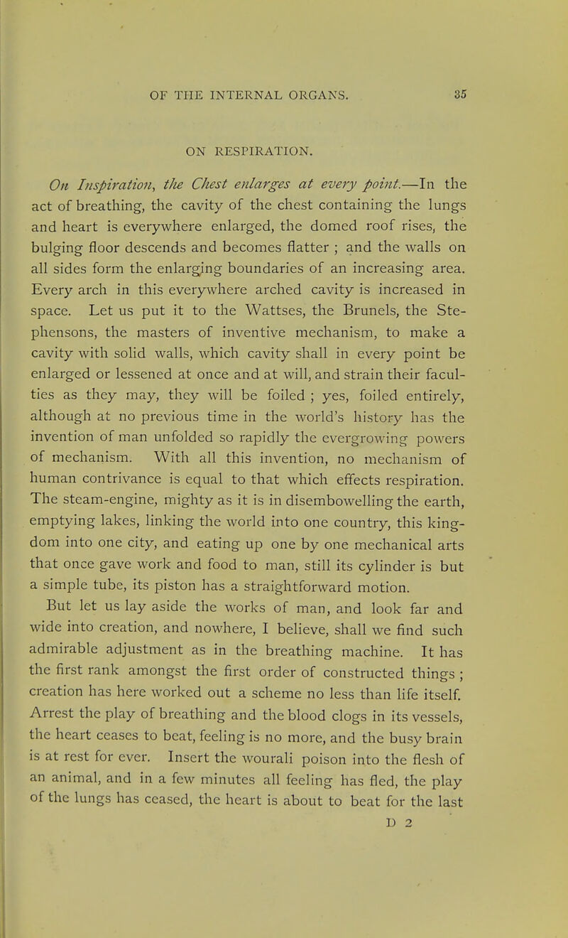 ON RESPIRATION. On Inspiration, tJu Chest enlarges at every point.—In the act of breathing, the cavity of the chest containing the lungs and heart is everywhere enlarged, the domed roof rises, the bulging floor descends and becomes flatter ; and the walls on all sides form the enlarging boundaries of an increasing area. Every arch in this everywhere arched cavity is increased in space. Let us put it to the Wattses, the Brunels, the Ste- phensons, the masters of inventive mechanism, to make a cavity with solid walls, which cavity shall in every point be enlarged or lessened at once and at will, and strain their facul- ties as they may, they will be foiled ; yes, foiled entirely, although at no previous time in the world's history has the invention of man unfolded so rapidly the evergrowing powers of mechanism. With all this invention, no mechanism of human contrivance is equal to that which effects respiration. The steam-engine, mighty as it is in disembowelling the earth, emptying lakes, linking the world into one country, this king- dom into one city, and eating up one by one mechanical arts that once gave work and food to man, still its cylinder is but a simple tube, its piston has a straightforward motion. But let us lay aside the works of man, and look far and wide into creation, and nowhere, I believe, shall we fiind such admirable adjustment as in the breathing machine. It has the first rank amongst the first order of constructed things ; creation has here worked out a scheme no less than life itself. Arrest the play of breathing and the blood clogs in its vessels, the heart ceases to beat, feeling is no more, and the busy brain is at rest for ever. Insert the wourali poison into the flesh of an animal, and in a few minutes all feeling has fled, the play of the lungs has ceased, the heart is about to beat for the last U 2