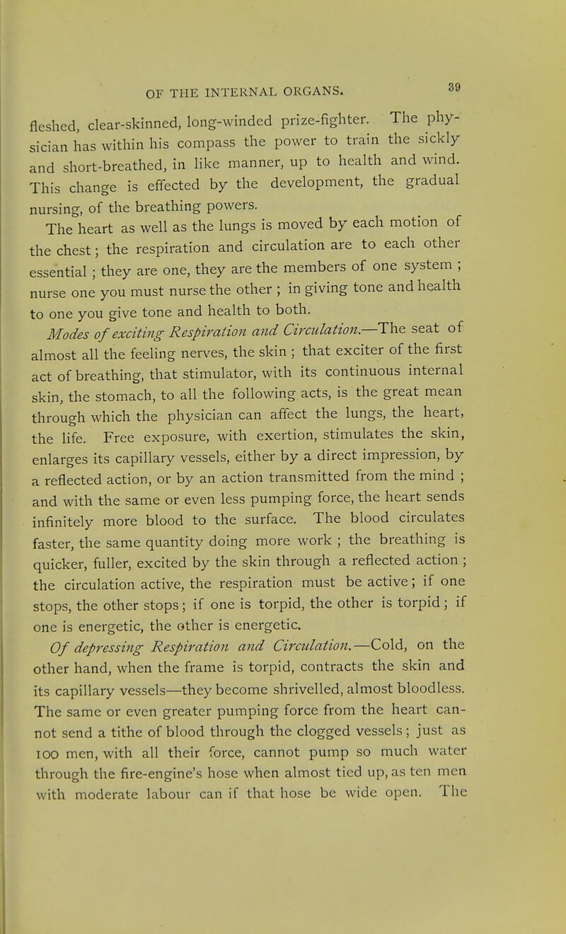 fleshed, clear-skinned, long-winded prize-fighter. The phy- sician has within his compass the power to train the sickly and short-breathed, in like manner, up to health and wind. This change is effected by the development, the gradual nursing, of the breathing powers. The heart as well as the lungs is moved by each motion of the chest; the respiration and circulation are to each other essential ; they are one, they are the members of one system ; nurse one you must nurse the other ; in giving tone and health to one you give tone and health to both. Modes of exciting Respiration and Circulation.—The seat of almost all the feeling nerves, the skin ; that exciter of the first act of breathing, that stimulator, with its continuous internal skin, the stomach, to all the following acts, is the great mean through which the physician can affect the lungs, the heart, the life. Free exposure, with exertion, stimulates the skin, enlarges its capillary vessels, either by a direct impression, by a reflected action, or by an action transmitted from the mind ; and with the same or even less pumping force, the heart sends infinitely more blood to the surface. The blood circulates faster, the same quantity doing more work ; the breathing is quicker, fuller, excited by the skin through a reflected action ; the circulation active, the respiration must be active; if one stops, the other stops; if one is torpid, the other is torpid; if one is energetic, the other is energetic. Of depressing Respiration and Circulation.—Cold, on the other hand, when the frame is torpid, contracts the skin and its capillary vessels—they become shrivelled, almost bloodless. The same or even greater pumping force from the heart can- not send a tithe of blood through the clogged vessels; just as 100 men, with all their force, cannot pump so much water through the fire-engine's hose when almost tied up, as ten men with moderate labour can if that hose be wide open. The