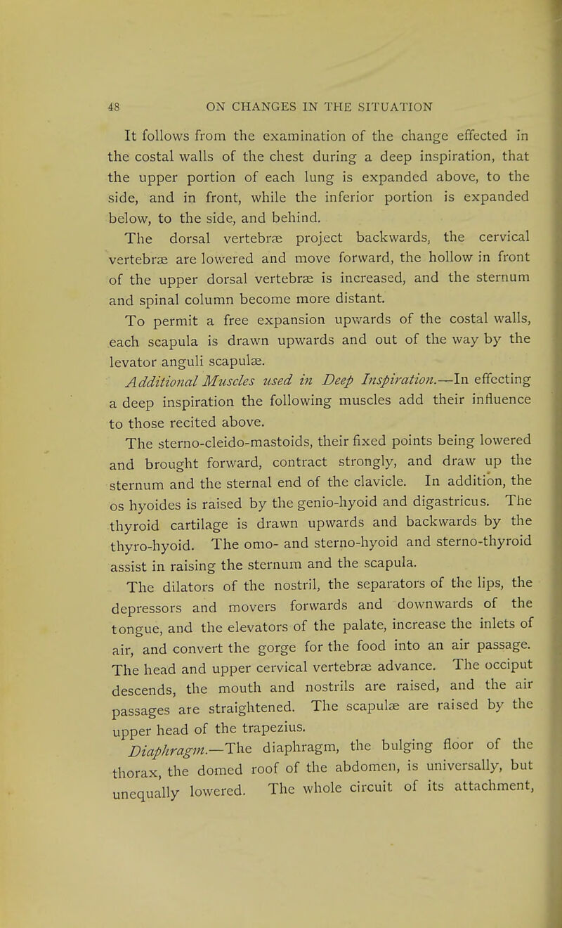 It follows from the examination of the change effected in the costal walls of the chest during a deep inspiration, that the upper portion of each lung is expanded above, to the side, and in front, while the inferior portion is expanded below, to the side, and behind. The dorsal vertebree project backwards, the cervical vertebrae are lowered and move forward, the hollow in front of the upper dorsal vertebrae is increased, and the sternum and spinal column become more distant. To permit a free expansion upv/ards of the costal walls, each scapula is drawn upwards and out of the way by the levator anguli scapulae. Additional Muscles used in Deep Inspiration.—X'sx effecting a deep inspiration the following muscles add their influence to those recited above. The sterno-cleido-mastoids, their fixed points being lowered and brought forward, contract strongly, and draw up the sternum and the sternal end of the clavicle. In addition, the OS hyoides is raised by the genio-hyoid and digastricus. The thyroid cartilage is drawn upwards and backwards by the thyro-hyoid. The omo- and sterno-hyoid and sterno-thyroid assist in raising the sternum and the scapula. The dilators of the nostril, the separators of the lips, the depressors and movers forwards and downwards of the tongue, and the elevators of the palate, increase the inlets of air, and convert the gorge for the food into an air passage. The head and upper cervical vertebrae advance. The occiput descends, the mouth and nostrils are raised, and the air passages are straightened. The scapulae are raised by the upper head of the trapezius. Diaphragm.—ThQ diaphragm, the bulging floor of the thorax, the domed roof of the abdomen, is universally, but unequally lowered. The whole circuit of its attachment,