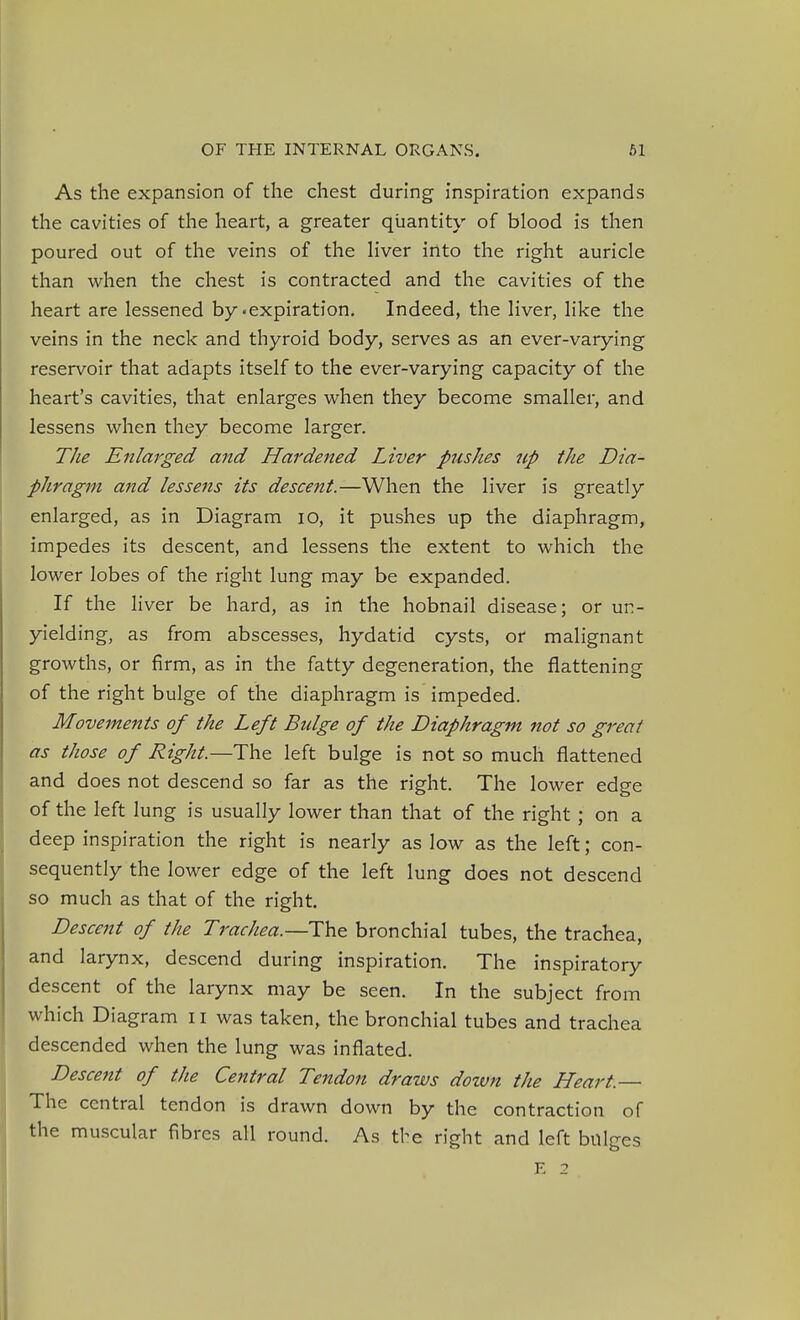 As the expansion of the chest during inspiration expands the cavities of the heart, a greater quantity of blood is then poured out of the veins of the Hver into the right auricle than when the chest is contracted and the cavities of the heart are lessened by'expiration. Indeed, the liver, like the veins in the neck and thyroid body, serves as an ever-varying reservoir that adapts itself to the ever-varying capacity of the heart's cavities, that enlarges when they become smaller, and lessens when they become larger. TJie Enlarged and Hardened Liver pjishes up the Dia- phragm and lessens its descent.—When the liver is greatly enlarged, as in Diagram lO, it pushes up the diaphragm, impedes its descent, and lessens the extent to which the lower lobes of the right lung may be expanded. If the liver be hard, as in the hobnail disease; or un- yielding, as from abscesses, hydatid cysts, or malignant growths, or firm, as in the fatty degeneration, the flattening of the right bulge of the diaphragm is impeded. Movements of the Left Bidge of the Diaphragm not so great as those of Right—The left bulge is not so much flattened and does not descend so far as the right. The lower edge of the left lung is usually lower than that of the right; on a deep inspiration the right is nearly as low as the left; con- sequently the lower edge of the left lung does not descend so much as that of the right. Descent of the Trachea.—The bronchial tubes, the trachea, and larynx, descend during inspiration. The inspiratory descent of the larynx may be seen. In the subject from which Diagram 11 was taken, the bronchial tubes and trachea descended when the lung was inflated. Descent of the Central Tendon draws down the Heart.— The central tendon is drawn down by the contraction of the muscular fibres all round. As tbe right and left bulges