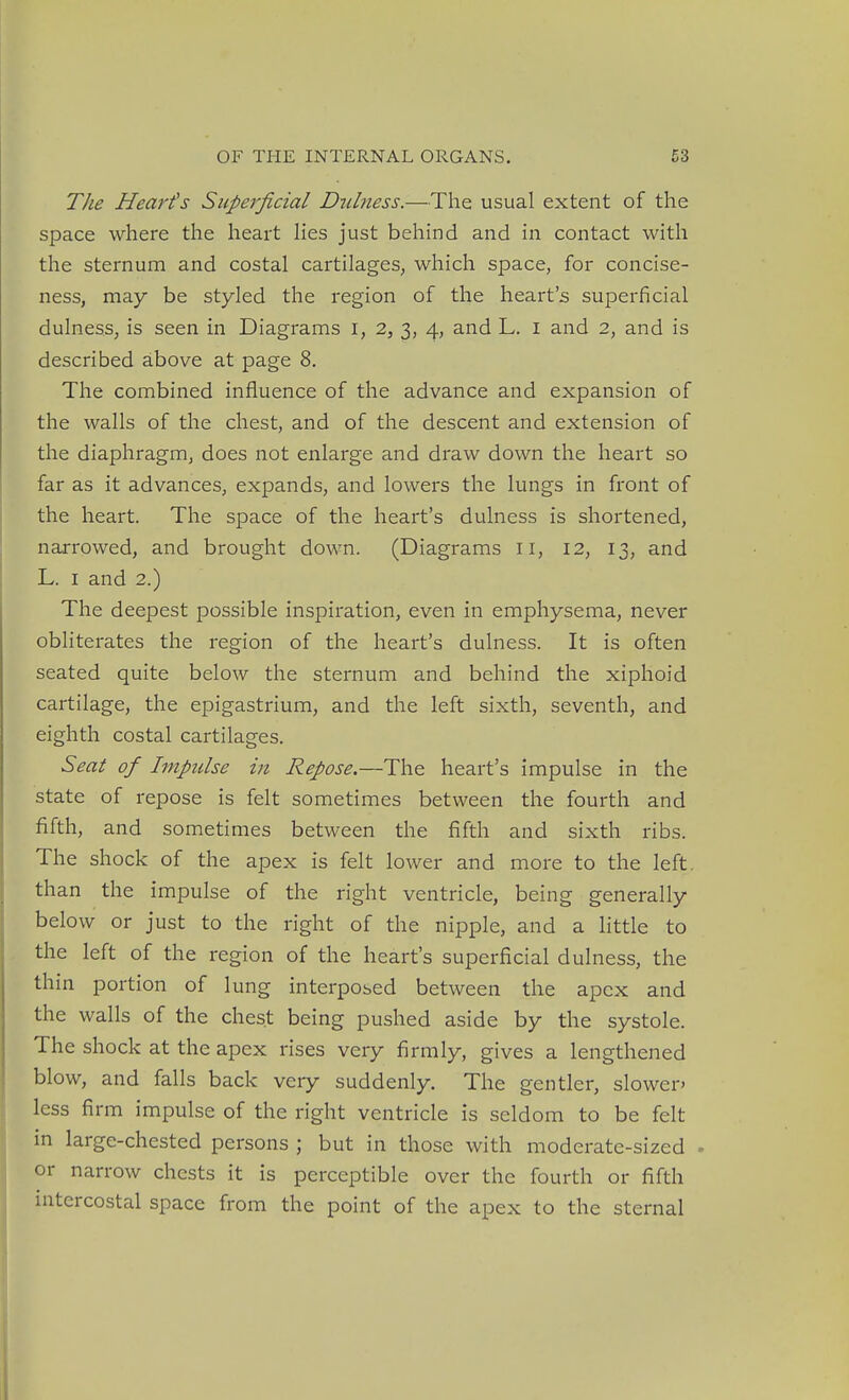 The Heart's Siiperficial Dnlness.—The usual extent of the space where the heart hes just behind and in contact with the sternum and costal cartilages, which space, for concise- ness, may be styled the region of the heart's superficial dulness, is seen in Diagrams I, 2, 3, 4, and L. i and 2, and is described above at page 8. The combined influence of the advance and expansion of the walls of the chest, and of the descent and extension of the diaphragm, does not enlarge and draw down the heart so far as it advances, expands, and lowers the lungs in front of the heart. The space of the heart's dulness is shortened, narrowed, and brought down. (Diagrams 11, 12, 13, and L. I and 2.) The deepest possible inspiration, even in emphysema, never obliterates the region of the heart's dulness. It is often seated quite below the sternum and behind the xiphoid cartilage, the epigastrium, and the left sixth, seventh, and eighth costal cartilages. Seat of Impulse in Repose.—The heart's impulse in the state of repose is felt sometimes between the fourth and fifth, and sometimes between the fifth and sixth ribs. The shock of the apex is felt lower and more to the left, than the impulse of the right ventricle, being generally below or just to the right of the nipple, and a little to the left of the region of the heart's superficial dulness, the thin portion of lung interposed between the apex and the walls of the chest being pushed aside by the systole. The shock at the apex rises very firmly, gives a lengthened blow, and falls back very suddenly. The gentler, slowen less firm impulse of the right ventricle is seldom to be felt in large-chested persons ; but in those with moderate-sized . or narrow chests it is perceptible over the fourth or fifth uitcrcostal space from the point of the apex to the sternal