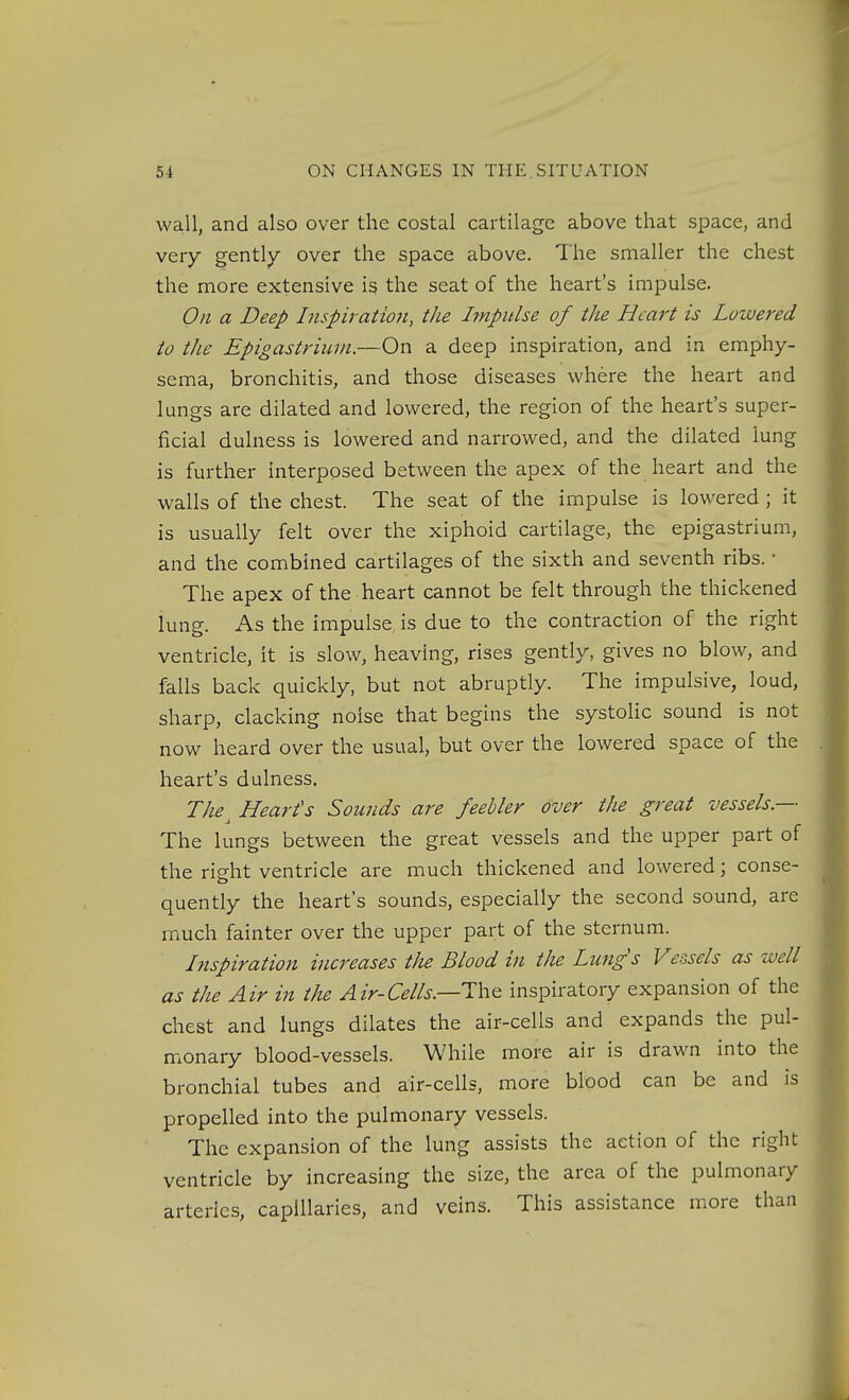 wall, and also over the costal cartilage above that space, and very gently over the space above. The smaller the chest the more extensive is the seat of the heart's impulse. On a Deep Inspiratio7i, the Impulse of the Heart is Lowered io the Epigastrium.—On a deep inspiration, and in emphy- sema, bronchitis, and those diseases where the heart and lungs are dilated and lowered, the region of the heart's super- ficial dulness is lowered and narrowed, and the dilated lung is further interposed between the apex of the heart and the walls of the chest. The seat of the impulse is lowered ; it is usually felt over the xiphoid cartilage, the epigastrium, and the combined cartilages of the sixth and seventh ribs. • The apex of the heart cannot be felt through the thickened lung. As the impulse is due to the contraction of the right ventricle, it is slow, heaving, rises gently, gives no blow, and falls back quickly, but not abruptly. The impulsive, loud, sharp, clacking noise that begins the systolic sound is not now heard over the usual, but over the lowered space of the heart's dulness. The^ Heart's Sounds are feebler over the great vessels.— The lungs between the great vessels and the upper part of the right ventricle are much thickened and lowered; conse- quently the heart's sounds, especially the second sound, are much fainter over the upper part of the sternum. Inspiration ina^eases the Blood in the Lungs Vessels as well as the Air in the Air-Cells.—T\v(t inspiratory expansion of the chest and lungs dilates the air-cells and expands the pul- monary blood-vessels. While more air is drawn into the bronchial tubes and air-cells, more blood can be and is propelled into the pulmonary vessels. The expansion of the lung assists the action of the right ventricle by increasing the size, the area of the pulmonary arteries, capillaries, and veins. This assistance more than
