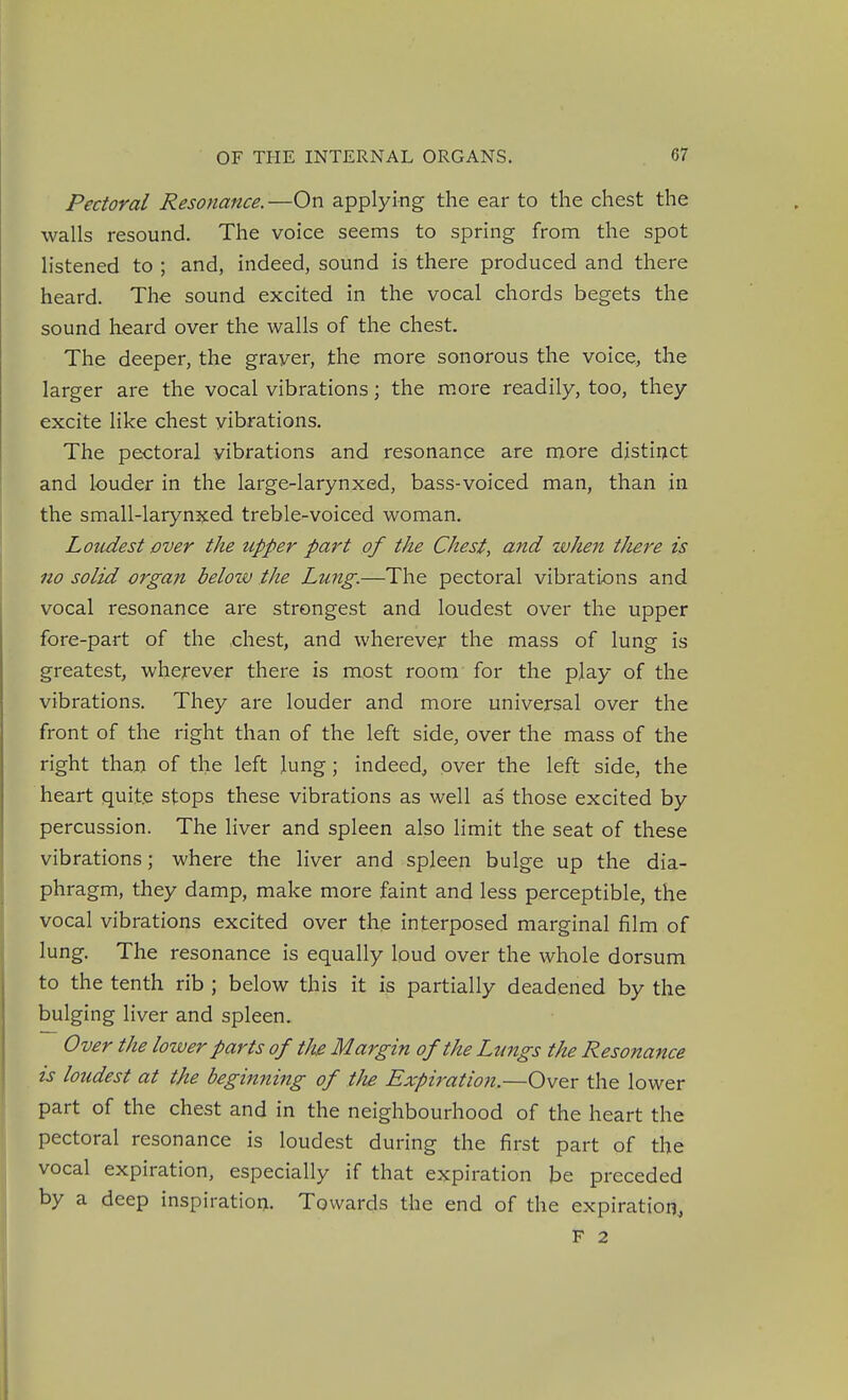 Pectoral Resonance.—On applying the ear to the chest the walls resound. The voice seems to spring from the spot listened to ; and, indeed, sound is there produced and there heard. The sound excited in the vocal chords begets the sound heard over the walls of the chest. The deeper, the grayer, the more sonorous the voice, the larger are the vocal vibrations; the m.ore readily, too, they excite like chest vibrations. The pectoral vibrations and resonance are more distiijct and louder in the large-larynxed, bass-voiced man, than in the small-larynxed treble-voiced woman. Loudest over the upper part of the Chest, and when there is no solid organ belovj the Lung.—The pectoral vibrations and vocal resonance are strongest and loudest over the upper fore-part of the chest, and wherever the mass of lung is greatest, wherever there is most room for the play of the vibrations. They are louder and more universal over the front of the right than of the left side, over the mass of the right than of the left lung; indeed, over the left side, the heart quite stops these vibrations as well as those excited by percussion. The liver and spleen also limit the seat of these vibrations; where the liver and spleen bulge up the dia- phragm, they damp, make more faint and less perceptible, the vocal vibrations excited over the interposed marginal film of lung. The resonance is equally loud over the whole dorsum to the tenth rib ; below this it partially deadened by the bulging liver and spleen. Over the lower parts of the Margin of the Lungs the Resonance is loudest at the beginning of tJie Expiratio7i.—Over the lower part of the chest and in the neighbourhood of the heart the pectoral resonance is loudest during the first part of the vocal expiration, especially if that expiration be preceded by a deep inspiration. Towards the end of the expiration, F 2 I