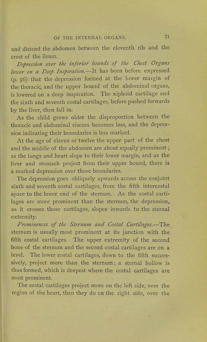 and distend the abdomen between the eleventh rib and the crest of the ileum. Depression over the inferior bounds of the Chest Organs lower on a Deep Inspiration.—It has been before expressed (p. 56) that the depression formed at the lower margin of the thoracic, and the upper bound of the abdominal organs, is lowered on a deep inspiration. The xiphoid cartilage and the sixth and seventh costal cartilages, before pushed forwards by the liver, then fall in. As the child grows older the disproportion between the thoracic and abdominal viscera becomes less, and the depres- sion indicating their boundaries is less marked. At the age of eleven or twelve the upper part of the chest and the middle of the abdomen are about equally prominent; as the lungs and heart slope to their lower margin, and as the liver and stomach project from their upper bound, there is a marked depression over those boundaries. The depression goes obliquely upwards across the conjoint sixth and seventh costal cartilages, from the fifth intercostal space to the lower end of the sternum. As the costal carti- lages are more prominent than the sternum, the depression, as it crosses those cartilages, slopes inwards to the sternal extremity. Prominences of the Sternum and Costal Cartilages.—The sternum is usually most prominent at its junction with the fifth costal cartilages. The upper extremity of the second bone of the sternum and the second costal cartilages are on a level. The lower costal cartilages, down to the fifth succes- sively, project more than the sternum; a sternal hollow is thus formed, which is deepest where the costal cartilages are most prominent. The costal cartilages project more on the left side, over the region of the heart, than they do on the right side, over the