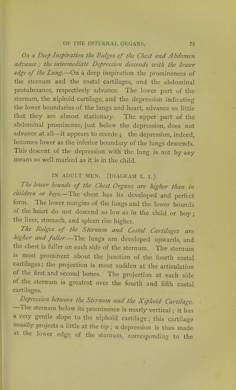 On a Deep Inspiration tJie Bulges of the Chest and A bdomen advance ; the intermediate Depression descends zvith the lower edge of the Lnng.—On a deep inspiration the prominences of the sternum and the costal cartilages, and the abdominal protuberance, respectively advance. The lower part of the sternum, the xiphoid cartilage, and the depression indicating the lower boundaries of the lungs and heart, advance so little that they are almost stationary. The upper part of the abdominal prominence, just below the depression, does not advance at all—it appears to recede ; the depression, indeed, becomes lower as the inferior boundary of the lungs descends. This descent of the depression with the lung is not by any means so well marked as it is in the child. IN ADULT MEN. (DIAGRAM L. I.) The loiver bounds of the Chest Organs are higher than in children or %j-._The chest has its developed and perfect form. The lower margins of the lungs and the lower bounds of the heart do not descend so low as in the child or boy; the liver, stomach, and spleen rise higher. The Bidges of the Sternum and Costal Cartilages are higher and fdler.—T\\& lungs are developed upwards, and the chest is fuller on each side of the sternum. The sternum is most prominent about the junction of the fourth costal cartilages; the projection is most sudden at the articulation of the first and second bones. The projection at each side of the sternum is greatest over the fourth and fifth costal cartilages. Depression betzveen the Sternum and the Xiphoid Cartilage. —The sternum below its prominence is nearly vertical; it has a very gentle slope to the xiphoid cartilage; this cartilage usually projects a little at the tip; a depression is thus made at the lower edge of the sternum, corresponding to the