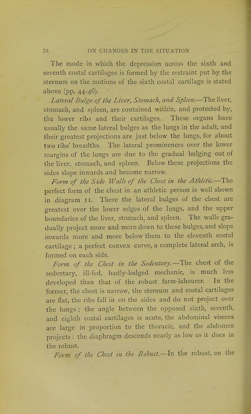 The mode in which the depression across the sixth and seventh costal cartilages is formed by the restraint put by the sternum on the motions of the sixth costal cartilage is stated above (pp. 44-46). Lateral Bulge of the Liver, Stomach, and Spleen.—The liver, stomach, and spleen, are contained within, and protected by, the lower ribs and their cartilages. These organs have usually the same lateral bulges as the lungs in the adult, and their greatest projections are just below the lungs, for about two ribs' breadths. The lateral prominences over the lower margins of the lungs are due to the gradual bulging out of the liver, stomach, and spleen. Below these projections the sides slope inwards and become narrow. Form of the Side Walls of the Chest in the Athletic.—The perfect form of the chest in an athletic person is well shown in diagram ii. There the lateral bulges of the chest are greatest over the lower edges of the lungs, and the upper boundaries of the liver, stomach, and spleen. The walls gra- dually project more and more down to these bulges, and slope inwards more and more below them to the eleventh costal cartilage ; a perfect convex curve, a complete lateral arch, is formed on each side. Form of the Chest in the Sedentary.—The chest of the sedentary, ill-fed, badly-lodged mechanic, is much less developed than that of the robust farm-labourer. In the former, the chest is narrow, the sternum and costal cartilages are flat, the ribs fall in on the sides and do not project over the lungs ; the angle between the opposed sixth, seventh, and eighth costal cartilages is acute, the abdominal viscera are large in proportion to the thoracic, and the abdomen projects : the diaphragm descends nearly as low as it docs in the robust. Form of the Chest in the Robnst.—lxy the robust, on the