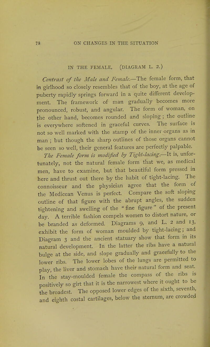 IN THE FEMALE, (DIAGRAM L. 2.) Contrast of the Male and Female.—The female form, that in girlhood so closely resembles that of the boy, at the age of puberty rapidly springs forward in a quite different develop- ment. The framework of man gradually becomes more pronounced, robust, and angular. The form of woman, on the other hand, becomes rounded and sloping ; the outline is everywhere softened in graceful curves. The surface is not so well marked with the stamp of the inner organs as in man ; but though the sharp outlines of those organs cannot be seen so well, their general features are perfectly palpable. The Female form is modified by Tight-lacing.—It is, unfor- tunately, not the natural female form that we, as medical men, have to examine, but that beautiful form pressed in here and thrust out there by the habit of tight-lacing. The connoisseur and the physician agree that the form ^ of the Medicean Venus is perfect. Compare the soft sloping outline of that figure with the abrupt angles, the sudden tightening and swelling of the  fine figure  of the present day. A terrible fashion compels women to distort nature, or be branded as deformed. Diagrams 9, and L. 2 and 13, exhibit the form of woman moulded by tight-lacing; and Diagram 3 and the ancient statuary show that form in its natural development. In the latter the ribs have a natural bulge at the side, and slope gradually and gracefully to the lower ribs. The lower lobes of the lungs are permitted to play, the liver and stomach have their natural form and seat. In the stay-moulded female the compass of the ribs is positively so girt that it is the narrowest where it ought to be the broadest. The opposed lower edges of the sixth, seventh, and ei-hth costal cartilages, below the sternum, are crowded