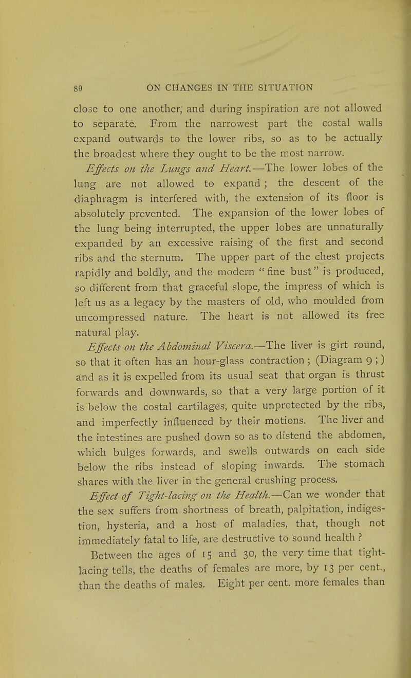 close to one another, and during inspiration are not allowed to separate. From the narrowest part the costal walls expand outwards to the lower ribs, so as to be actually the broadest where they ought to be the most narrow. Effects on the Lungs and Heart.—The lower lobes of the lung are not allowed to expand ; the descent of the diaphragm is interfered with, the extension of its floor is absolutely prevented. The expansion of the lower lobes of the lung being interrupted, the upper lobes are unnaturally expanded by an excessive raising of the first and second ribs and the sternum. The upper part of the chest projects rapidly and boldly, and the modern fine bust is produced, so different from that graceful slope, the impress of which is left us as a legacy by the masters of old, who moulded from uncompressed nature. The heart is not allowed its free natural play. Effects on the Abdominal Viscera.—The liver is girt round, so that it often has an hour-glass contraction ; (Diagram 9 ;) and as it is expelled from its usual seat that organ is thrust forwards and downwards, so that a very large portion of it is below the costal cartilages, quite unprotected by the ribs, and imperfectly influenced by their motions. The liver and the intestines are pushed down so as to distend the abdomen, which bulges forwards, and swells outwards on each side below the ribs instead of sloping inwards. The stomach shares with the liver in the general crushing process. Effect of Tight-lacing on the Health.—Cd.n we wonder that the sex suffers from shortness of breath, palpitation, indiges- tion, hysteria, and a host of maladies, that, though not immediately fatal to life, are destructive to sound health .? Between the ages of 15 and 30, the very time that tight- lacing tells, the deaths of females are more, by 13 per cent., than the deaths of males. Eight per cent, more females than