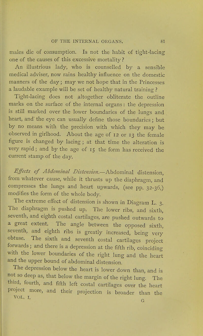 males die of consumption. Is not the habit of tight-'lacing one of the causes of this excessive mortality ? An illustrious lady, who is counselled by a sensible medical adviser, now rains healthy influence on the domestic manners of the day; may we not hope that in the Princesses a laudable example will be set of healthy natural training > Tight-lacing does not altogether obliterate the outline marks on the surface of the internal organs: the depression is still marked over the lower boundaries of the lungs and heart, and' the eye can usually define those boundaries; but by no means with the precision with which they may be observed in girlhood. About the age of 12 or 13 the female figure is changed by lacing ; at that time the alteration is very rapid; and by the age of 15 the form has received the current stamp of the day. Effects of Abdominal Distension.—KhAomm^X distension, from whatever cause, while it thrusts up the diaphragm, and compresses the lungs and heart upwards, (see pp. 32-36,) modifies the form of the whole body. The extreme effect of distension is shown in Diagram L. 3. The diaphragm is pushed up. The lower ribs, and sixth, seventh, and eighth costal cartilages, are pushed outwards to a great extent. The angle between the opposed sixth, seventh, and eighth ribs is greatly increased, being very obtuse. The sixth and seventh costal cartilages project forwards; and there is a depression at the fifth rib, coinciding with the lower boundaries of the right lung and the heart and the upper bound of abdominal distension. The depression below the heart is lower down than, and is not so deep as, that below the margin of the right lung. The third, fourth, and fifth left costal cartilages over the heart project more, and their projection is broader than the VOL. J. G