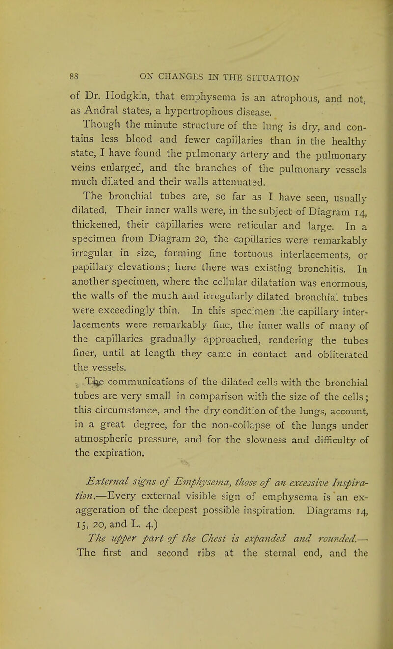 of Dr. Hodgkin, that emphysema is an atrophous, and not, as Andral states, a hypertrophous disease. Though the minute structure of the lung is dry, and con- tains less blood and fewer capillaries than in the healthy state, I have found the pulmonary artery and the pulmonary veins enlarged, and the branches of the pulmonary vessels much dilated and their walls attenuated. The bronchial tubes are, so far as I have seen, usually dilated. Their inner walls were, in the subject of Diagram 14, thickened, their capillaries were reticular and large. In a specimen from Diagram 20, the capillaries were remarkably irregular in size, forming fine tortuous interlacements, or papillary elevations; here there was existing bronchitis. In another specimen, where the cellular dilatation was enormous, the walls of the much and irregularly dilated bronchial tubes were exceedingly thin. In this specimen the capillary inter- lacements were remarkably fine, the inner walls of many of the capillaries gradually approached, rendering the tubes finer, until at length they came in contact and obliterated the vessels. .T^ communications of the dilated cells with the bronchial tubes are very small in comparison with the size of the cells; this circumstance, and the dry condition of the lungs, account, in a great degree, for the non-collapse of the lungs under atmospheric pressure, and for the slowness and difficulty of the expiration. External signs of Emphysema, those of an excessive Inspira- tion.—Every external visible sign of emphysema is an ex- aggeration of the deepest possible inspiration. Diagrams 14, 1$, .20, and L. 4.) The upper part of the Chest is expanded and rounded.— The first and second ribs at the sternal end, and the