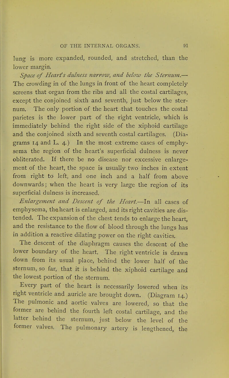 lung is more expanded, rounded, and stretched, than the lower margin. Space of Hearths dulness narrow, and below tJie Sternum.— The crowding in of the lungs in front of the heart completely screens that organ from the ribs and all the costal cartilages, except the conjoined sixth and seventh, just below the ster- num. The only portion of the heart that touches the costal parietes is the lower part of the right ventricle, which is immediately behind the right side of the xiphoid cartilage and the conjoined sixth and seventh costal cartilages. (Dia-- grams 14 and L. 4.) In the most extreme cases of emphy- sema the region of the heart's superficial dulness is never obliterated. If there be no disease nor excessive enlarge- ment of the heart, the space is usually two inches in extent from right to left, and one inch and a half from above downwards; when the heart is very large the region of its superficial dulness is increased. Enlargement and Descent of the Heart.—In all cases of emphysema, the heart is enlarged, and its right cavities are dis- tended. The expansion of the chest tends to enlarge the heart, and the resistance to the flow of blood through the lungs has in addition a reactive dilating power on the right cavities. The descent of the diaphragm causes the descent of the lower boundary of the heart. The right ventricle is drawn down from its usual place, behind the lower half of the sternum, so far, that it is behind the xiphoid cartilage and the lowest portion of the sternum. Every part of the heart is necessarily lowered when its right ventricle and auricle are brought down. (Diagram 14.) The pulmonic and aortic valves are lowered, so that the former are behind the fourth left costal cartilage, and the latter behind the sternum, just below the level of the former valves. The pulmonary artery is lengthened, the
