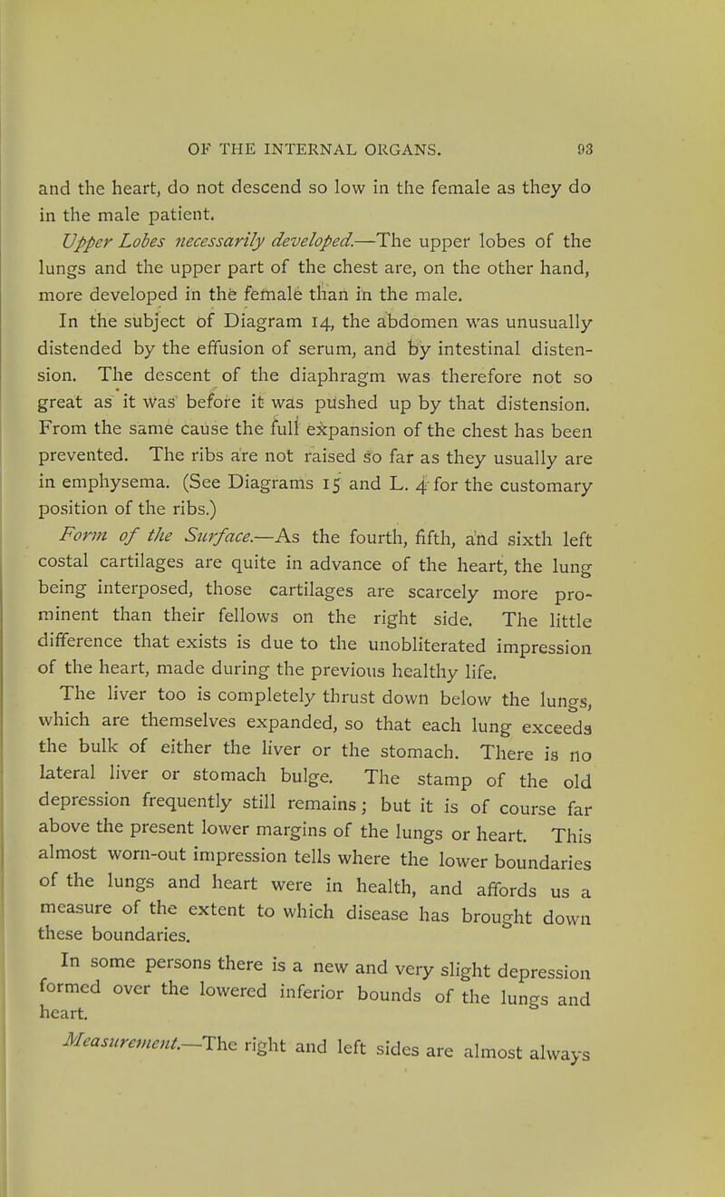 and the heart, do not descend so low in the female as they do in the male patient. Upper Lobes necessarily developed.—The upper lobes of the lungs and the upper part of the chest are, on the other hand, more developed in the female than in the male. In the subject of Diagram 14, the abdomen was unusually- distended by the effusion of serum, and by intestinal disten- sion. The descent of the diaphragm was therefore not so great as it Was' before it was pushed up by that distension. From the same Cause the full expansion of the chest has been prevented. The ribs are not raised so far as they usually are in emphysema. (See Diagrams 15 and L. 4 for the customary position of the ribs.) Form of the Surface.—Ks the fourth, fifth, and sixth left costal cartilages are quite in advance of the heart, the lung being interposed, those cartilages are scarcely more pro- minent than their fellows on the right side. The little difference that exists is due to the unobliterated impression of the heart, made during the previous healthy life. The liver too is completely thrust down below the lungs, which are themselves expanded, so that each lung exceeds the bulk of either the liver or the stomach. There is no lateral liver or stomach bulge. The stamp of the old depression frequently still remains; but it is of course far above the present lower margins of the lungs or heart. This almost worn-out impression tells where the lower boundaries of the lungs and heart were in health, and affords us a measure of the extent to which disease has brought down these boundaries. In some persons there is a new and very slight depression formed over the lowered inferior bounds of the lungs and heart. Measurement.~1\,^ right and left sides are almost always