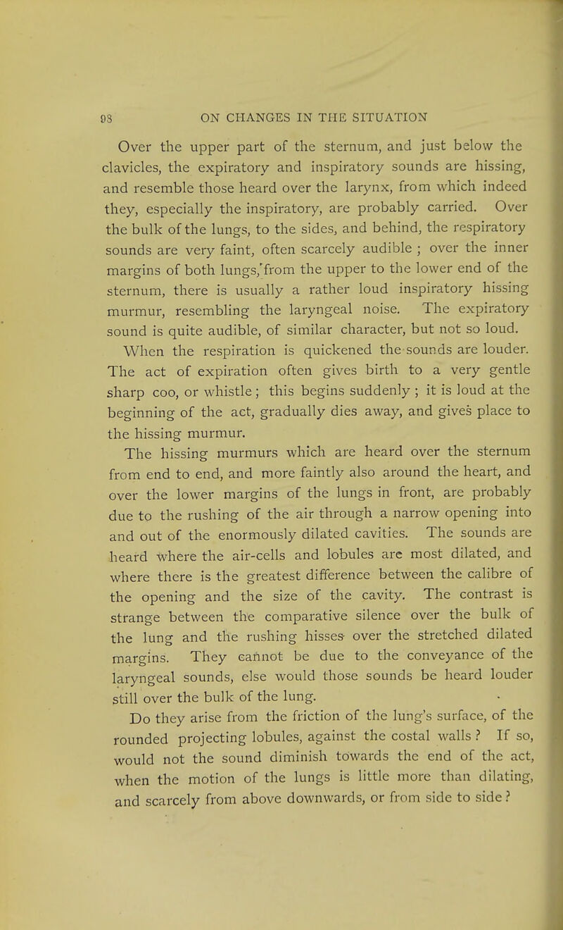 Over the upper part of the sternum, and just below the clavicles, the expiratory and inspiratory sounds are hissing, and resemble those heard over the larynx, from which indeed they, especially the inspiratory, are probably carried. Over the bulk of the lungs, to the sides, and behind, the respiratory sounds are very faint, often scarcely audible ; over the inner margins of both lungs,'from the upper to the lower end of the sternum, there is usually a rather loud inspiratory hissing murmur, resembling the laryngeal noise. The expiratory sound is quite audible, of similar character, but not so loud. When the respiration is quickened the sounds are louder. The act of expiration often gives birth to a very gentle sharp coo, or whistle ; this begins suddenly ; it is loud at the beginning of the act, gradually dies away, and gives place to the hissing murmur. The hissing murmurs which are heard over the sternum from end to end, and more faintly also around the heart, and over the lower margins of the lungs in front, are probably due to the rushing of the air through a narrow opening into and out of the enormously dilated cavities. The sounds are heard where the air-cells and lobules are most dilated, and v/here there is the greatest difference between the calibre of the opening and the size of the cavity. The contrast is strange between the comparative silence over the bulk of the lung and the rushing hisses- over the stretched dilated margins. They eaftnot be due to the conveyance of the laryngeal sounds, else would those sounds be heard louder still over the bulk of the lung. Do they arise from the friction of the lung's surface, of the rounded projecting lobules, against the costal walls ? If so, would not the sound diminish towards the end of the act, when the motion of the lungs is little more than dilating, and scarcely from above downwards, or from side to side}