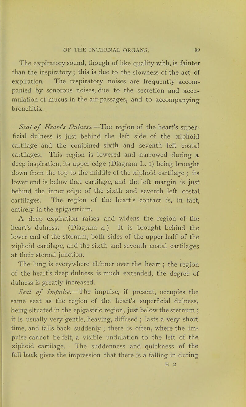 The expiratory sound, though of like quality with, is fainter than the inspiratory; this is due to the slowness of the act of expiration. The respiratory noises are frequently accom- panied by sonorous noises, due to the secretion and accu- mulation of mucus in the air-passages, and to accompanying bronchitis. Seat of Heart's Didness.—The region of the heart's super- ficial dulness is just behind the left side of the xiphoid cartilage and the conjoined sixth and seventh left costal cartilages. This region is lowered and narrowed during a deep inspiration, its upper edge (Diagram L. i) being brought down from the top to the middle of the xiphoid cartilage ; its lower end is below that cartilage, and the left margin is just behind the inner edge of the sixth and seventh left costal cartilages. The region of the heart's contact is, in fact, entirely in the epigastrium. A deep expiration raises and widens the region of the heart's dulness. (Diagram 4.) It is brought behind the lower end of the sternum, both sides of the upper half of the xiphoid cartilage, and the sixth and seventh costal cartilages at their sternal junction. The lung is everywhere thinner over the heart ; the region of the heart's deep dulness is much extended, the degree of dulness is greatly increased. Seat of Impulse.—The impulse, if present, occupies the same seat as the region of the heart's superficial duhiess, being situated in the epigastric region, just below the sternum ; it is usually very gentle, heaving, diffused ; lasts a very short time, and falls back suddenly ; there is often, where the im- pulse cannot be felt, a visible undulation to the left of the xiphoid cartilage. The suddenness and quickness of the fall back gives the impression that there is a falling in during
