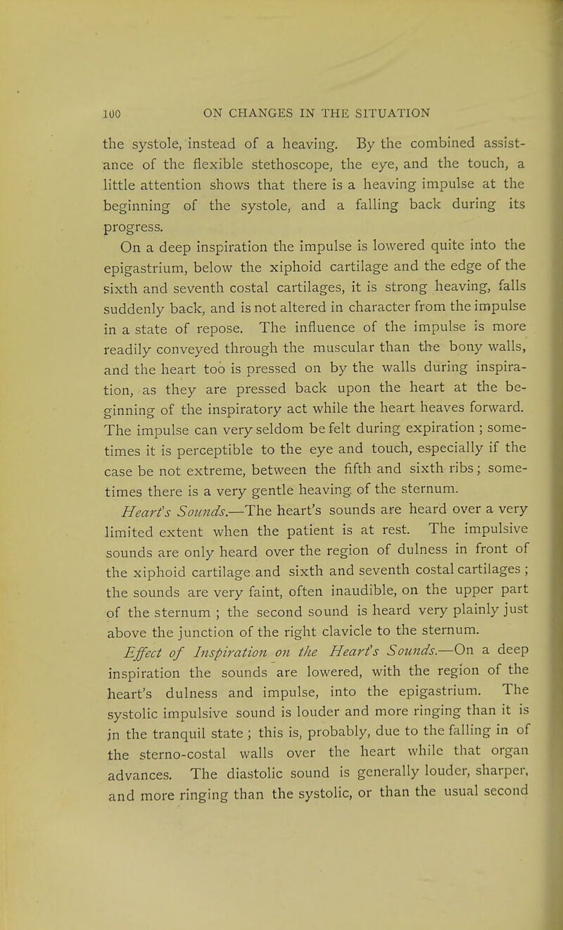 the systole, instead of a heaving. By the combined assist- ance of the flexible stethoscope, the eye, and the touch, a little attention shows that there is a heaving impulse at the beginning of the systole, and a falling back during its progress. On a deep inspiration the impulse is lowered quite into the epigastrium, below the xiphoid cartilage and the edge of the sixth and seventh costal cartilages, it is strong heaving, falls suddenly back, and is not altered in character from the impulse in a state of repose. The influence of the impulse is more readily conveyed through the muscular than the bony walls, and the heart too is pressed on by the walls during inspira- tion, as they are pressed back upon the heart at the be- ginning of the inspiratory act while the heart heaves forward. The impulse can very seldom be felt during expiration ; some- times it is perceptible to the eye and touch, especially if the case be not extreme, between the fifth and sixth ribs; some- times there is a very gentle heaving of the sternum. Heart's Sounds—heart's sounds are heard over a very limited extent when the patient is at rest. The impulsive sounds are only heard over the region of dulness in front of the xiphoid cartilage and sixth and seventh costal cartilages ; the sounds are very faint, often inaudible, on the upper part of the sternum ; the second sound is heard very plainly just above the junction of the right clavicle to the sternum. Effect of Inspiration on the Heart's Sounds.—On a deep inspiration the sounds are lowered, with the region of the heart's dulness and impulse, into the epigastrium. The systolic impulsive sound is louder and more ringing than it is in the tranquil state ; this is, probably, due to the falling in of the sterno-costal walls over the heart while that organ advances. The diastolic sound is generally louder, sharper, and more ringing than the systolic, or than the usual second