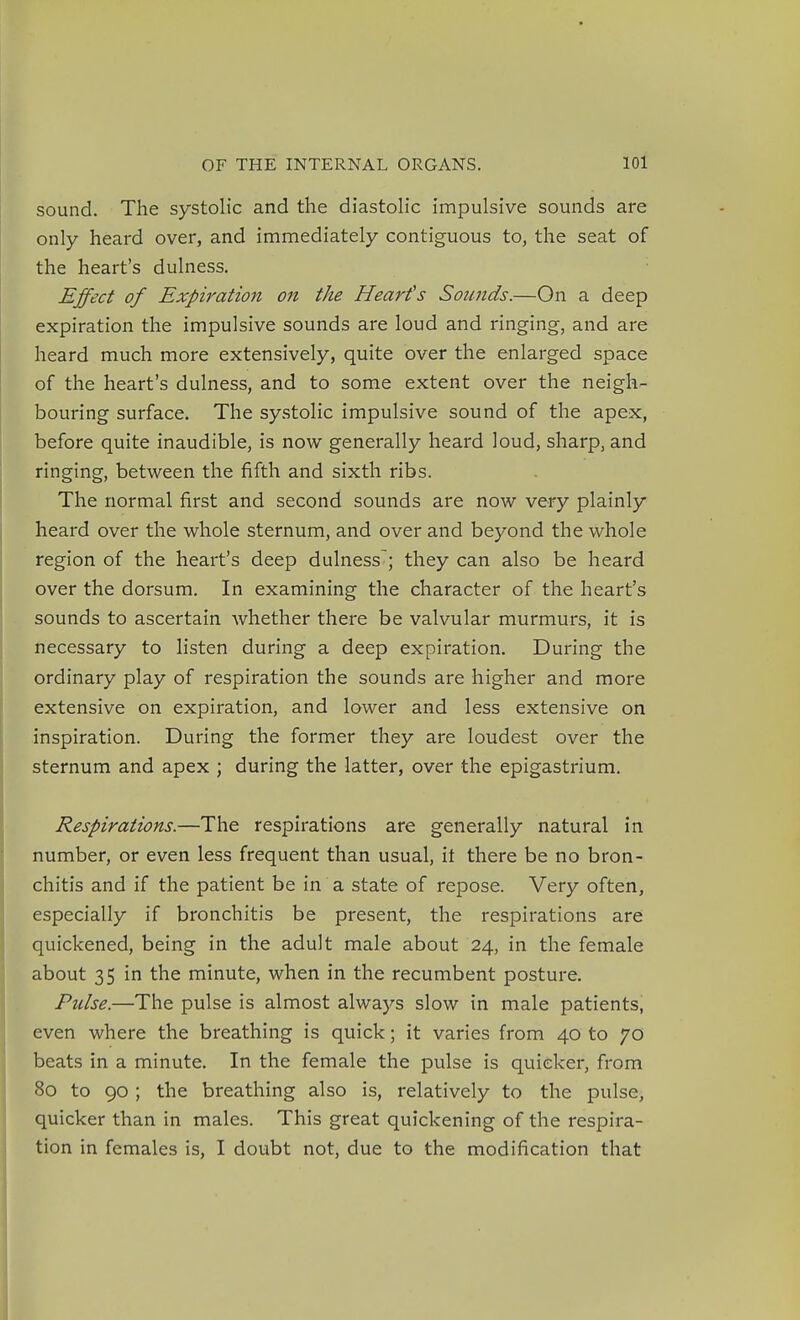 sound. The systolic and the diastolic impulsive sounds are only heard over, and immediately contiguous to, the seat of the heart's dulness. Effect of Expiration on the Heart's Sounds.—On a deep expiration the impulsive sounds are loud and ringing, and are heard much more extensively, quite over the enlarged space of the heart's dulness, and to some extent over the neigh- bouring surface. The systolic impulsive sound of the apex, before quite inaudible, is now generally heard loud, sharp, and ringing, between the fifth and sixth ribs. The normal first and second sounds are now very plainly heard over the whole sternum, and over and beyond the whole region of the heart's deep dulness; they can also be heard over the dorsum. In examining the character of the heart's sounds to ascertain whether there be valvular murmurs, it is necessary to listen during a deep expiration. During the ordinary play of respiration the sounds are higher and more extensive on expiration, and lower and less extensive on inspiration. During the former they are loudest over the sternum and apex ; during the latter, over the epigastrium. Respirations.—The respirations are generally natural in number, or even less frequent than usual, it there be no bron- chitis and if the patient be in a state of repose. Very often, especially if bronchitis be present, the respirations are quickened, being in the adult male about 24, in the female about 35 in the minute, when in the recumbent posture. Pulse.—The pulse is almost always slow in male patients, even where the breathing is quick; it varies from 40 to 70 beats in a minute. In the female the pulse is quicker, from 80 to 90 ; the breathing also is, relatively to the pulse, quicker than in males. This great quickening of the respira- tion in females is, I doubt not, due to the modification that