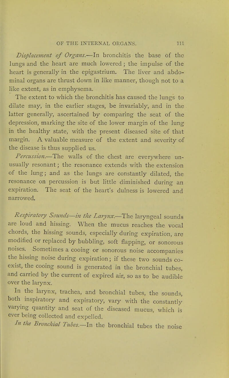 Displacement of Organs.—In bronchitis the base of the lungs and the heart are much lowered ; the impulse of the heart is generally in the epigastrium. The liver and abdo- minal organs are thrust down in like manner, though not to a like extent, as in emphysema. The extent to which the bronchitis has caused the lungs to dilate may, in the earlier stages, be invariably, and in the latter generally, ascertained by comparing the seat of the depression, marking the site of the lower margin of the lung in the healthy state, with the present diseased site of that margin. A valuable measure of the extent and severity of the disease is thus supplied us. Percussion.—The walls of the chest are everywhere un- usually resonant; the resonance extends with the extension of the lung; and as the lungs are constantly dilated, the resonance on percussion is but little diminished during an expiration. The seat of the heart's dulness is lowered and narrowed. Respiratory Sounds—in the Larynx.—The laryngeal sounds are loud and hissing. When the mucus reaches the vocal chords, the hissing sounds, especially during expiration, are modified or replaced by bubbling, soft flapping, or sonorous noises. Sometimes a cooing or sonorous noise accompanies the hissing noise during expiration; if these two sounds co- exist, the cooing sound is generated in the bronchial tubes, and carried by the current of expired air, so as to be audible over the larynx. In the larynx, trachea, and bronchial tubes, the sounds, both inspiratory and expiratory, vary with the constantly varying quantity and seat of the diseased mucus, which is ever being collected and expelled. In tlie Bronchial Tubes.—In the bronchial tubes the noise