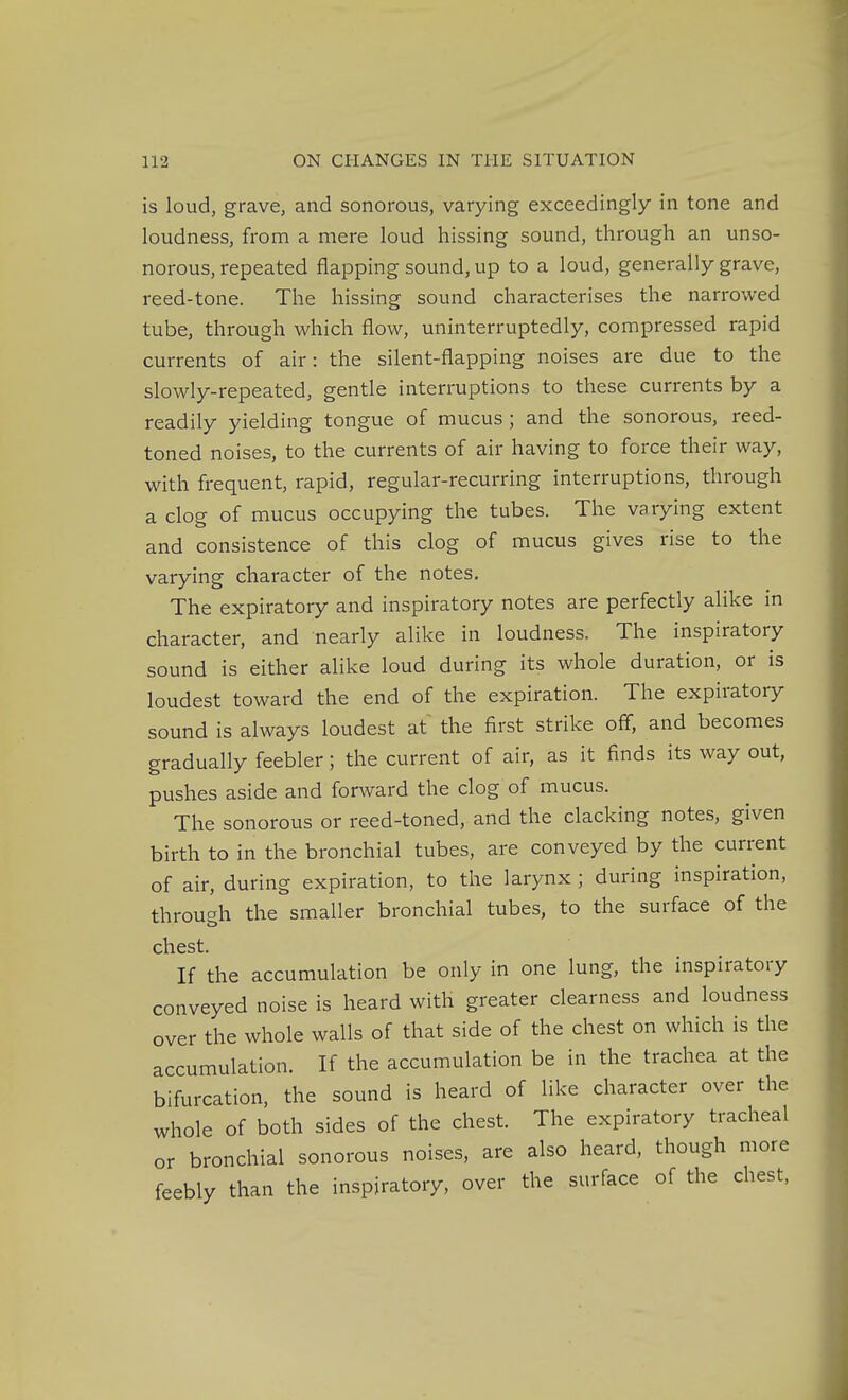 is loud, grave, and sonorous, varying exceedingly in tone and loudness, from a mere loud hissing sound, through an unso- norous, repeated flapping sound, up to a loud, generally grave, reed-tone. The hissing sound characterises the narrowed tube, through which flow, uninterruptedly, compressed rapid currents of air: the silent-flapping noises are due to the slowly-repeated, gentle interruptions to these currents by a readily yielding tongue of mucus ; and the sonorous, reed- toned noises, to the currents of air having to force their way, with frequent, rapid, regular-recurring interruptions, through a clog of mucus occupying the tubes. The varying extent and consistence of this clog of mucus gives rise to the varying character of the notes. The expiratory and inspiratory notes are perfectly alike in character, and nearly alike in loudness. The inspiratory sound is either alike loud during its whole duration, or is loudest toward the end of the expiration. The expiratory sound is always loudest at the first strike ofl, and becomes gradually feebler; the current of air, as it finds its way out, pushes aside and forward the clog of mucus. The sonorous or reed-toned, and the clacking notes, given birth to in the bronchial tubes, are conveyed by the current of air, during expiration, to the larynx ; during inspiration, through the smaller bronchial tubes, to the surface of the chest. If the accumulation be only in one lung, the inspiratory conveyed noise is heard with greater clearness and loudness over the whole walls of that side of the chest on which is the accumulation. If the accumulation be in the trachea at the bifurcation, the sound is heard of like character over the whole of both sides of the chest. The expiratory tracheal or bronchial sonorous noises, are also heard, though more feebly than the inspiratory, over the surface of the chest,