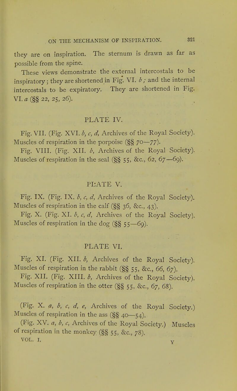 they are on inspiration. The sternum is drawn as far as possible from the spine. These views demonstrate the external intercostals to be inspiratory; they are shortened in Fig. VI. b ; and the internal intercostals to be expiratory. They are shortened in Fig. VI. a (§§ 22, 25, 26). PLATE IV. Fig. VII. (Fig. XVI. b, c, d, Archives of the Royal Society). Muscles of respiration in the porpoise (§§ 70—77). Fig. VIII. (Fig. XII. b, Archives of the Royal Society). Muscles of respiration in the seal (§§ 55, &c., 62, 67—69). PLATE V. Fig. IX. (Fig. IX. b, c, d, Archives of the Royal Society). Muscles of respiration in the calf (§§ 36, &c., 43). Fig. X. (Fig. XI. b, c, d, Archives of tlie Royal Society). Muscles of respiration in the dog (§§ 55—69). PLATE VI. Fig. XI. (Fig. XII. b, Archives of the Royal Society). Muscles of respiration in the rabbit (§§ 55, &c., 66, 67). Fig. XII. (Fig. XIII. b, Archives of the Royal Society). Muscles of respiration in the otter (§§ 55, &c., 67, 68). (Fig. X. a, b, c, d, e, Archives of the Royal Society.) Muscles of respiration in the ass (§§ 40—54). (Fig. XV. a, b, c, Archives of the Royal Society.) Muscles of respiration in the monkey (§§ 55, &c., 78). VOL. I. Y