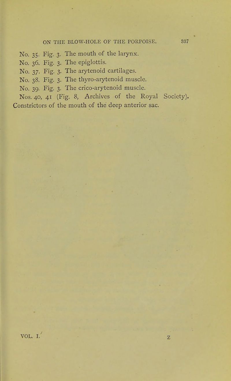 « No. 35. Fig. 3. The mouth of the larynx. No, 36, Fig. 3. The epiglottis. No. 37. Fig. 3. The arytenoid cartilages. No, 38. Fig. 3. The thyro-arytenoid muscle. No. 39. Fig. 3. The crico-arytenoid muscle. Nos. 40, 41 (Fig. 8, Archives of the Royal Society). Constrictors of the mouth of the deep anterior sac. VOL. 1/ z