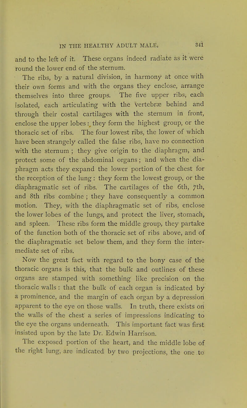 and to the left of it. These organs indeed radiate as it were round the lower end of the sternum. The ribs, by a natural division, in harmony at once with their own forms and with the organs they enclose, arrange themselves into three groups. The five upper ribs, each isolated, each articulating with the vertebrae behind and through their costal cartilages with the sternum in front, enclose the upper lobes :^ they form the highest group, or the thoracic set of ribs. The four lowest ribs, the lower of which have been strangely called the false ribs, have no connection with the sternum ; they give origin to the diaphragm, and protect some of the abdominal organs; and when the dia- phragm acts they expand the lower portion of the chest for the reception of the lung: they form the lowest group, or the diaphragmatic set of ribs. The cartilages of the 6th, 7th, and 8th ribs combine ; they have consequently a common motion. They, with the diaphragmatic set of ribs, enclose the lower lobes of the lungs, and protect the liver, stomach, and spleen. These ribs form the middle group, they partake of the function both of the thoracic set of ribs above, and of the diaphragmatic set below them, and they form the inter- mediate set of ribs. Now the great fact with regard to the bony case of the thoracic organs is this, that the bulk and outlines of these organs are stamped with something like precision on the thoracic walls : that the bulk of each organ is indicated by a prominence, and the margin of each organ by a depression apparent to the eye on those walls. In truth, there exists on the walls of the chest a series of impressions indicating to the eye the organs underneath. This important fact was first insisted upon by the late Dr. Edwin Harrison. The exposed portion of the heart, and the middle lobe of the right lung, are indicated by two projections, the one to