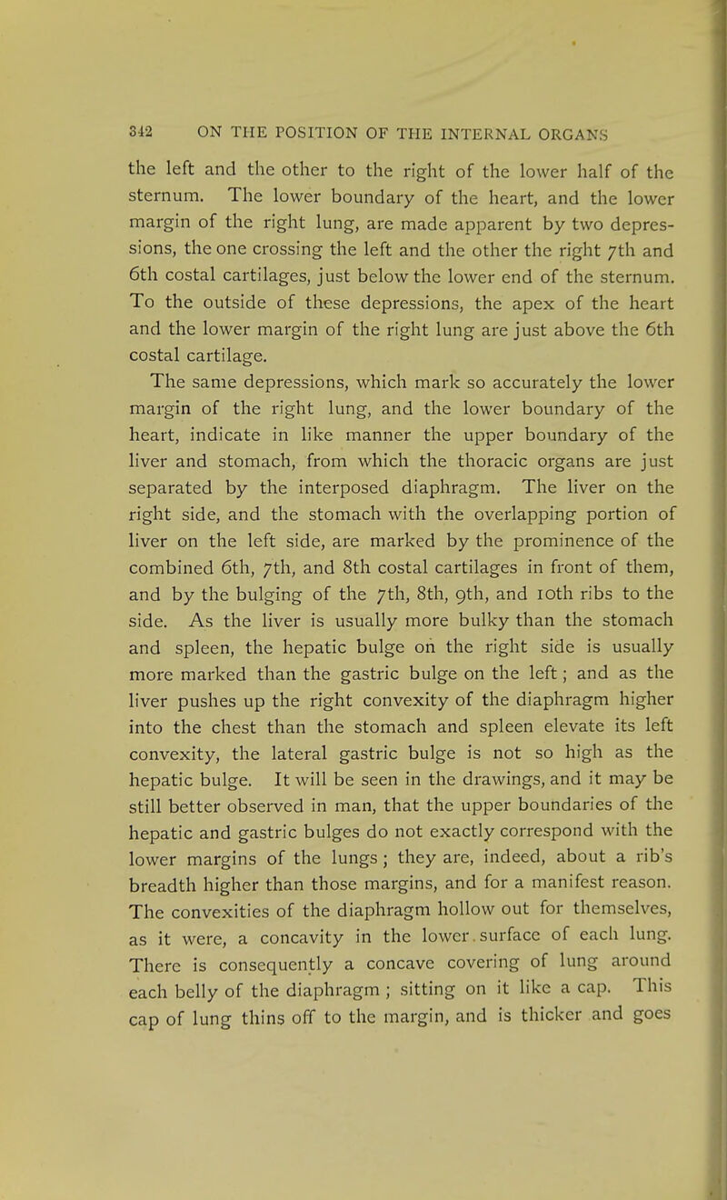 the left and the other to the right of the lower half of the sternum. The lower boundary of the heart, and the lower margin of the right lung, are made apparent by two depres- sions, the one crossing the left and the other the right 7th and 6th costal cartilages, just below the lower end of the sternum. To the outside of these depressions, the apex of the heart and the lower margin of the right lung are just above the 6th costal cartilage. The same depressions, which mark so accurately the lower margin of the right lung, and the lower boundary of the heart, indicate in like manner the upper boundary of the liver and stomach, from which the thoracic organs are just separated by the interposed diaphragm. The liver on the right side, and the stomach with the overlapping portion of liver on the left side, are marked by the prominence of the combined 6th, 7th, and 8th costal cartilages in front of them, and by the bulging of the 7th, 8th, 9th, and loth ribs to the side. As the liver is usually more bulky than the stomach and spleen, the hepatic bulge on the right side is usually more marked than the gastric bulge on the left; and as the liver pushes up the right convexity of the diaphragm higher into the chest than the stomach and spleen elevate its left convexity, the lateral gastric bulge is not so high as the hepatic bulge. It will be seen in the drawings, and it may be still better obsei-ved in man, that the upper boundaries of the hepatic and gastric bulges do not exactly correspond with the lower margins of the lungs ; they are, indeed, about a rib's breadth higher than those margins, and for a manifest reason. The convexities of the diaphragm hollow out for themselves, as it were, a concavity in the lower, surface of each lung. There is consequently a concave covering of lung around each belly of the diaphragm ; sitting on it like a cap. This cap of lung thins ofif to the margin, and is thicker and goes