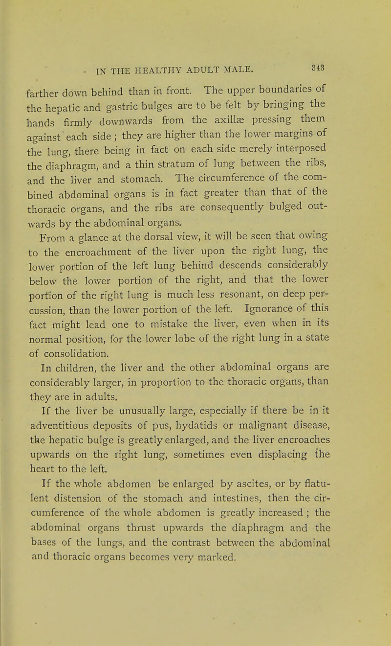 farther down behind than in front. The upper boundaries of the hepatic and gastric bulges are to be felt by bringing the hands firmly downwards from the axilla pressing them against each side ; they are higher than the lower margins of the lung, there being in fact on each side merely interposed the diaphragm, and a thin stratum of lung between the ribs, and the liver and stomach. The circumference of the com- bined abdominal organs is in fact greater than that of the thoracic organs, and the ribs are consequently bulged out- wards by the abdominal organs. From a glance at the dorsal view, it will be seen that owing to the encroachment of the liver upon the right lung, the lower portion of the left lung behind descends considerably below the lower portion of the right, and that the lower portion of the right lung is much less resonant, on deep per- cussion, than the lower portion of the left. Ignorance of this fact might lead one to mistake the liver, even when in its normal position, for the lower lobe of the right lung in a state of consolidation. In children, the liver and the other abdominal organs are considerably larger, in proportion to the thoracic organs, than they are in adults. If the liver be unusually large, especially if there be in it adventitious deposits of pus, hydatids or malignant disease, the hepatic bulge is greatly enlarged, and the liver encroaches upwards on the right lung, sometimes even displacing the heart to the left. If the whole abdomen be enlarged by ascites, or by flatu- lent distension of the stomach and intestines, then the cir- cumference of the whole abdomen is greatly increased ; the abdominal organs thrust upwards the diaphragm and the bases of the lungs, and the contrast between the abdominal and thoracic organs becomes very marked.