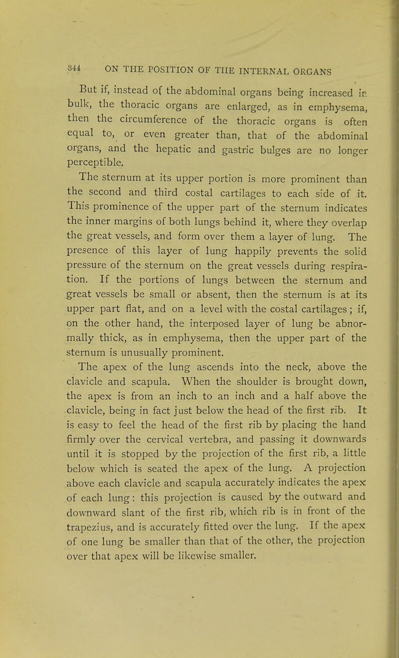 But if, instead of the abdominal organs being increased in bulk, the thoracic organs are enlarged, as in emphysema, then the circumference of the thoracic organs is often equal to, or even greater than, that of the abdominal organs, and the hepatic and gastric bulges are no longer perceptible. The sternum at its upper portion is more prominent than the second and third costal cartilages to each side of it. This prominence of the upper part of the sternum indicates the inner margins of both lungs behind it, where they overlap the great vessels, and form over them a layer of lung. The presence of this layer of lung happily prevents the sohd pressure of the sternum on the great vessels during respira- tion. If the portions of lungs between the sternum and great vessels be small or absent, then the sternum is at its upper part flat, and on a level with the costal cartilages; if, on the other hand, the interposed layer of lung be abnor- mally thick, as in emphysema, then the upper part of the sternum is unusually prominent. The apex of the lung ascends into the neck, above the clavicle and scapula. When the shoulder is brought down, the apex is from an inch to an inch and a half above the clavicle, being in fact just below the head of the first rib. It is easy to feel the head of the first rib by placing the hand firmly over the cervical vertebra, and passing it downwards until it is stopped by the projection of the first rib, a little below which is seated the apex of the lung. A projection above each clavicle and scapula accurately indicates the apex of each lung: this projection is caused by the outward and downward slant of the first rib, which rib is in front of the trapezius, and is accurately fitted over the lung. If the apex of one lung be smaller than that of the other, the projection over that apex will be likewise smaller.