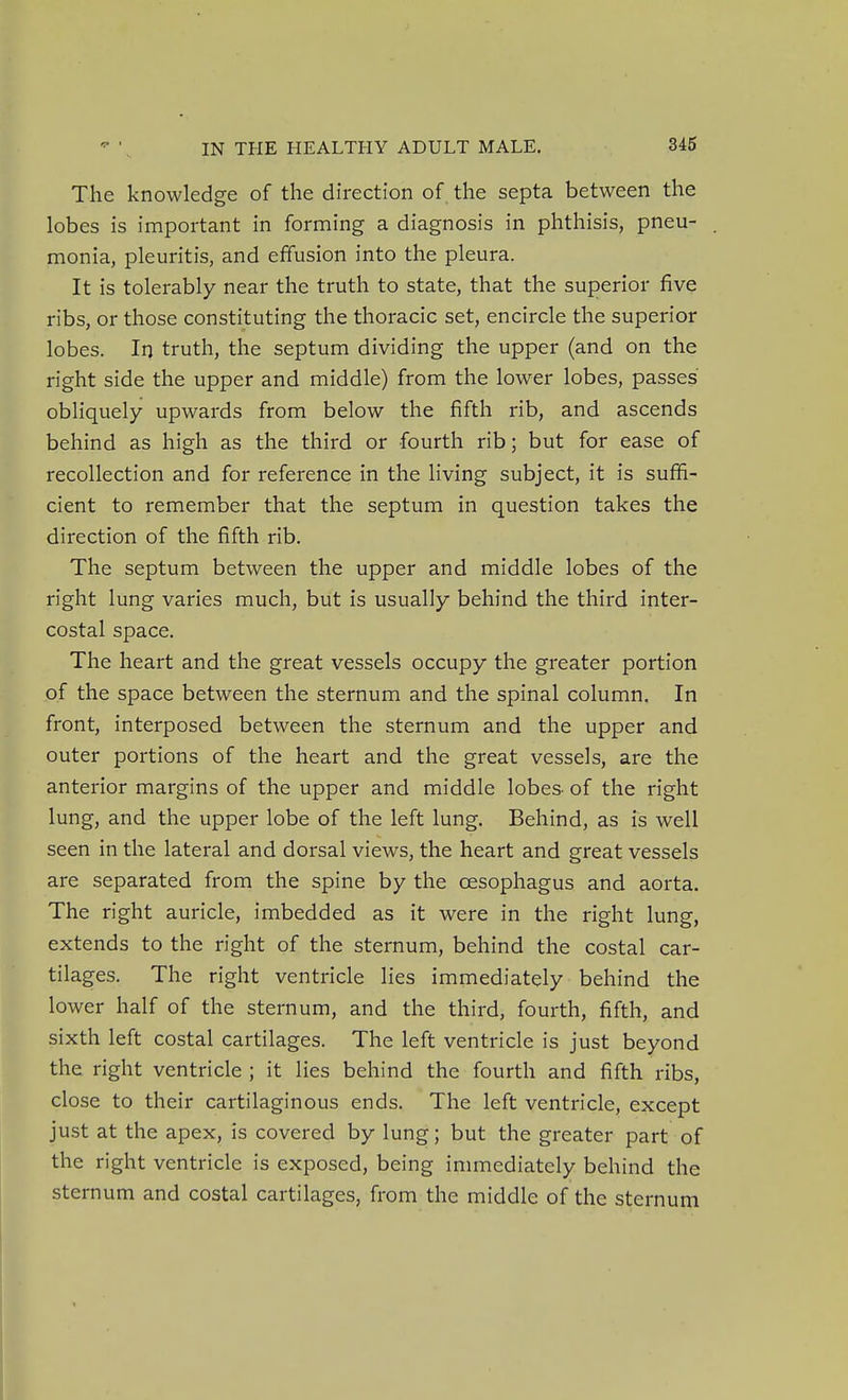The knowledge of the direction of the septa between the lobes is important in forming a diagnosis in phthisis, pneu- monia, pleuritis, and effusion into the pleura. It is tolerably near the truth to state, that the superior five ribs, or those constituting the thoracic set, encircle the superior lobes. In truth, the septum dividing the upper (and on the right side the upper and middle) from the lower lobes, passes obliquely upwards from below the fifth rib, and ascends behind as high as the third or fourth rib; but for ease of recollection and for reference in the living subject, it is suffi- cient to remember that the septum in question takes the direction of the fifth rib. The septum between the upper and middle lobes of the right lung varies much, but is usually behind the third inter- costal space. The heart and the great vessels occupy the greater portion of the space between the sternum and the spinal column. In front, interposed between the sternum and the upper and outer portions of the heart and the great vessels, are the anterior margins of the upper and middle lobes- of the right lung, and the upper lobe of the left lung. Behind, as is well seen in the lateral and dorsal views, the heart and great vessels are separated from the spine by the oesophagus and aorta. The right auricle, imbedded as it were in the right lung, extends to the right of the sternum, behind the costal car- tilages. The right ventricle lies immediately behind the lower half of the sternum, and the third, fourth, fifth, and sixth left costal cartilages. The left ventricle is just beyond the right ventricle ; it lies behind the fourth and fifth ribs, close to their cartilaginous ends. The left ventricle, except just at the apex, is covered by lung; but the greater part of the right ventricle is exposed, being immediately behind the sternum and costal cartilages, from the middle of the sternum