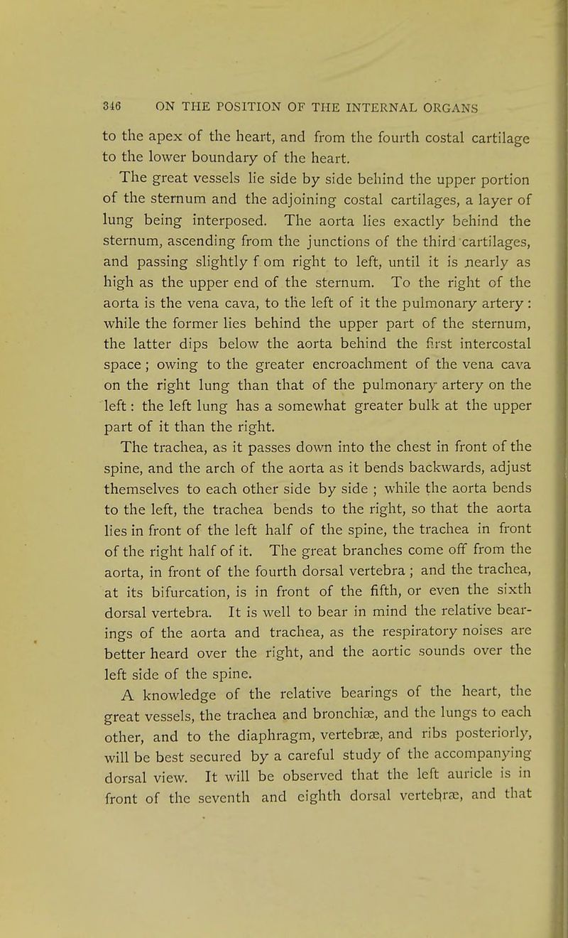to the apex of the heart, and from the fourth costal cartilage to the lower boundary of the heart. The great vessels lie side by side behind the upper portion of the sternum and the adjoining costal cartilages, a layer of lung being interposed. The aorta lies exactly behind the sternum, ascending from the junctions of the third cartilages, and passing slightly f om right to left, until it is nearly as high as the upper end of the sternum. To the right of the aorta is the vena cava, to the left of it the pulmonary artery: while the former lies behind the upper part of the sternum, the latter dips below the aorta behind the first intercostal space; owing to the greater encroachment of the vena cava on the right lung than that of the pulmonary artery on the left: the left lung has a somewhat greater bulk at the upper part of it than the right. The trachea, as it passes down into the chest in front of the spine, and the arch of the aorta as it bends backwards, adjust themselves to each other side by side ; while the aorta bends to the left, the trachea bends to the right, so that the aorta lies in front of the left half of the spine, the trachea in front of the right half of it. The great branches come off from the aorta, in front of the fourth dorsal vertebra; and the trachea, at its bifurcation, is in front of the fifth, or even the sixth dorsal vertebra. It is well to bear in mind the relative bear- ings of the aorta and trachea, as the respiratory noises are better heard over the right, and the aortic sounds over the left side of the spine. A knowledge of the relative bearings of the heart, the great vessels, the trachea and bronchi^e, and the lungs to each other, and to the diaphragm, vertebrze, and ribs posteriorly, will be best secured by a careful study of the accompanying dorsal view. It will be observed that the left auricle is in front of the seventh and eighth dorsal vertel:^rc^e, and that