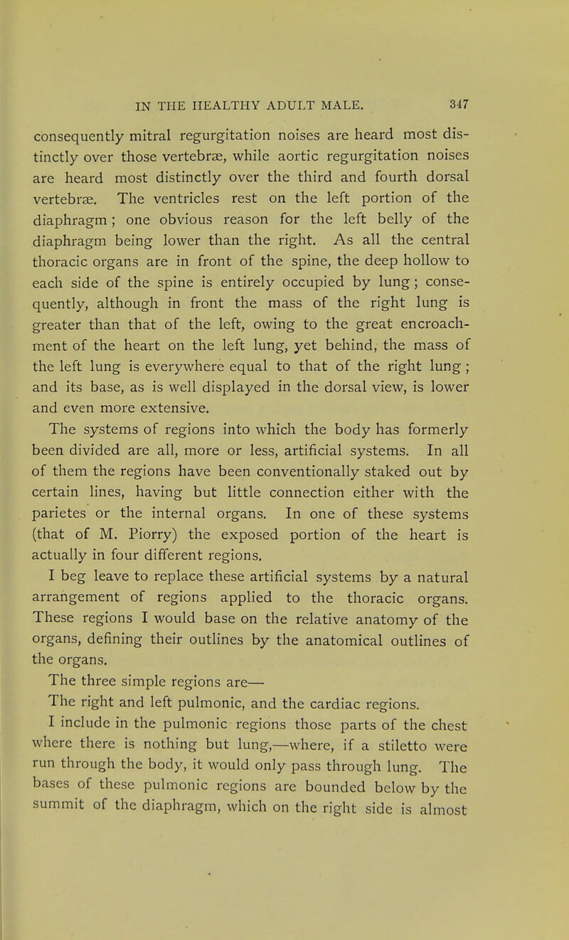 consequently mitral regurgitation noises are heard most dis- tinctly over those vertebrae, while aortic regurgitation noises are heard most distinctly over the third and fourth dorsal vertebrae. The ventricles rest on the left portion of the diaphragm; one obvious reason for the left belly of the diaphragm being lower than the right. As all the central thoracic organs are in front of the spine, the deep hollow to each side of the spine is entirely occupied by lung; conse- quently, although in front the mass of the right lung is greater than that of the left, owing to the great encroach- ment of the heart on the left lung, yet behind, the mass of the left lung is everywhere equal to that of the right lung ; and its base, as is well displayed in the dorsal view, is lower and even more extensive. The systems of regions into which the body has formerly been divided are all, more or less, artificial systems. In all of them the regions have been conventionally staked out by certain lines, having but little connection either with the parietes or the internal organs. In one of these systems (that of M. Piorry) the exposed portion of the heart is actually in four different regions, I beg leave to replace these artificial systems by a natural arrangement of regions applied to the thoracic organs. These regions I would base on the relative anatomy of the organs, defining their outlines by the anatomical outlines of the organs. The three simple regions are— The right and left pulmonic, and the cardiac regions. I include in the pulmonic regions those parts of the chest where there is nothing but lung,—where, if a stiletto were run through the body, it would only pass through lung. The bases of these pulmonic regions are bounded below by the summit of the diaphragm, which on the right side is almost
