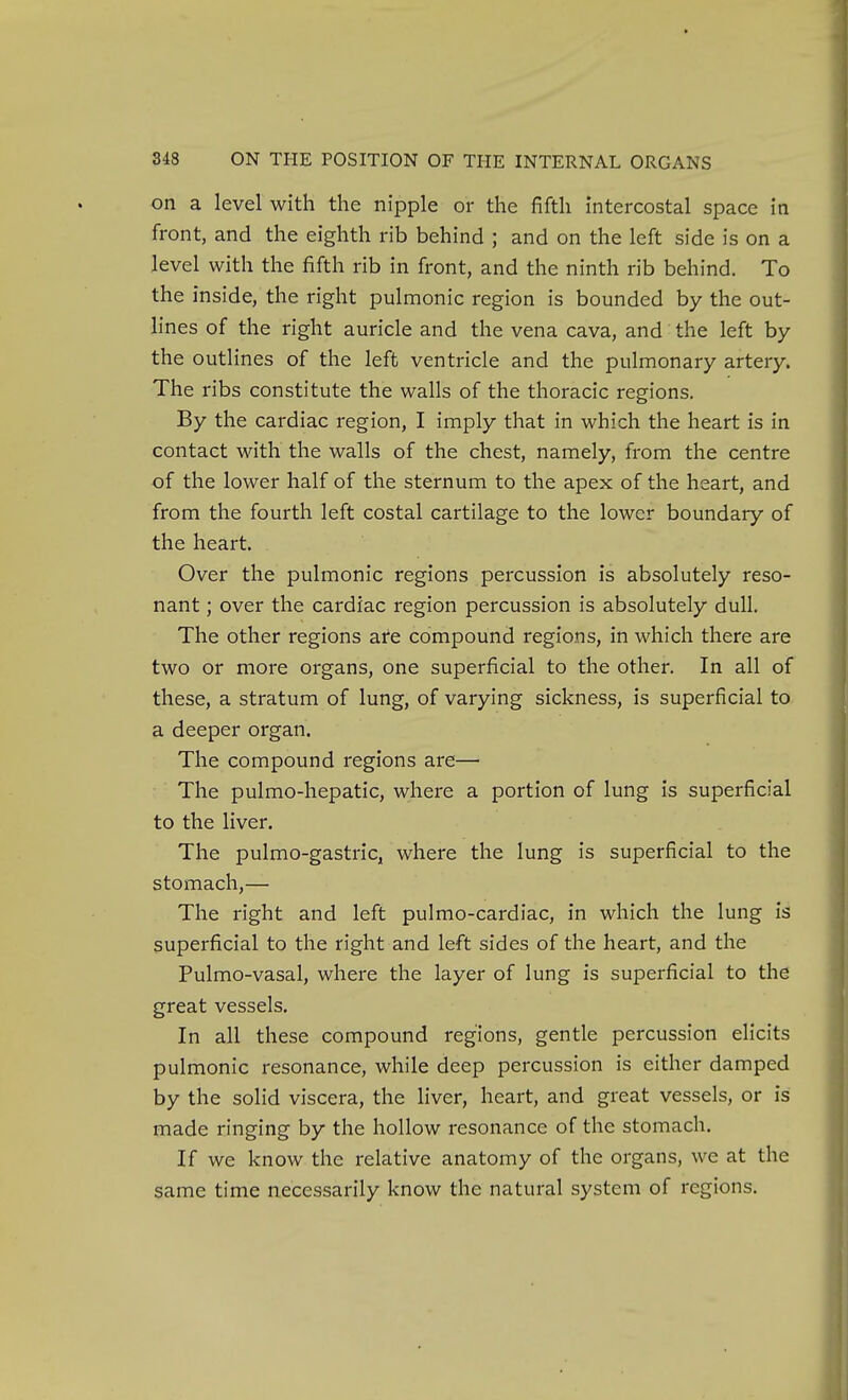 on a level with the nipple or the fifth intercostal space in front, and the eighth rib behind ; and on the left side is on a level with the fifth rib in front, and the ninth rib behind. To the inside, the right pulmonic region is bounded by the out- lines of the right auricle and the vena cava, and the left by the outlines of the left ventricle and the pulmonary artery. The ribs constitute the walls of the thoracic regions. By the cardiac region, I imply that in which the heart is in contact with the walls of the chest, namely, from the centre of the lower half of the sternum to the apex of the heart, and from the fourth left costal cartilage to the lower boundary of the heart. Over the pulmonic regions percussion is absolutely reso- nant ; over the cardiac region percussion is absolutely dull. The other regions are compound regions, in which there are two or more organs, one superficial to the other. In all of these, a stratum of lung, of varying sickness, is superficial to a deeper organ. The compound regions are— The pulmo-liepatic, where a portion of lung is superficial to the liver. The pulmo-gastric, where the lung is superficial to the stomach,— The right and left pulmo-cardiac, in which the lung is superficial to the right and left sides of the heart, and the Pulmo-vasal, where the layer of lung is superficial to the great vessels. In all these compound regions, gentle percussion elicits pulmonic resonance, while deep percussion is either damped by the solid viscera, the liver, heart, and great vessels, or is made ringing by the hollow resonance of the stomach. If we know the relative anatomy of the organs, we at the same time necessarily know the natural system of regions.